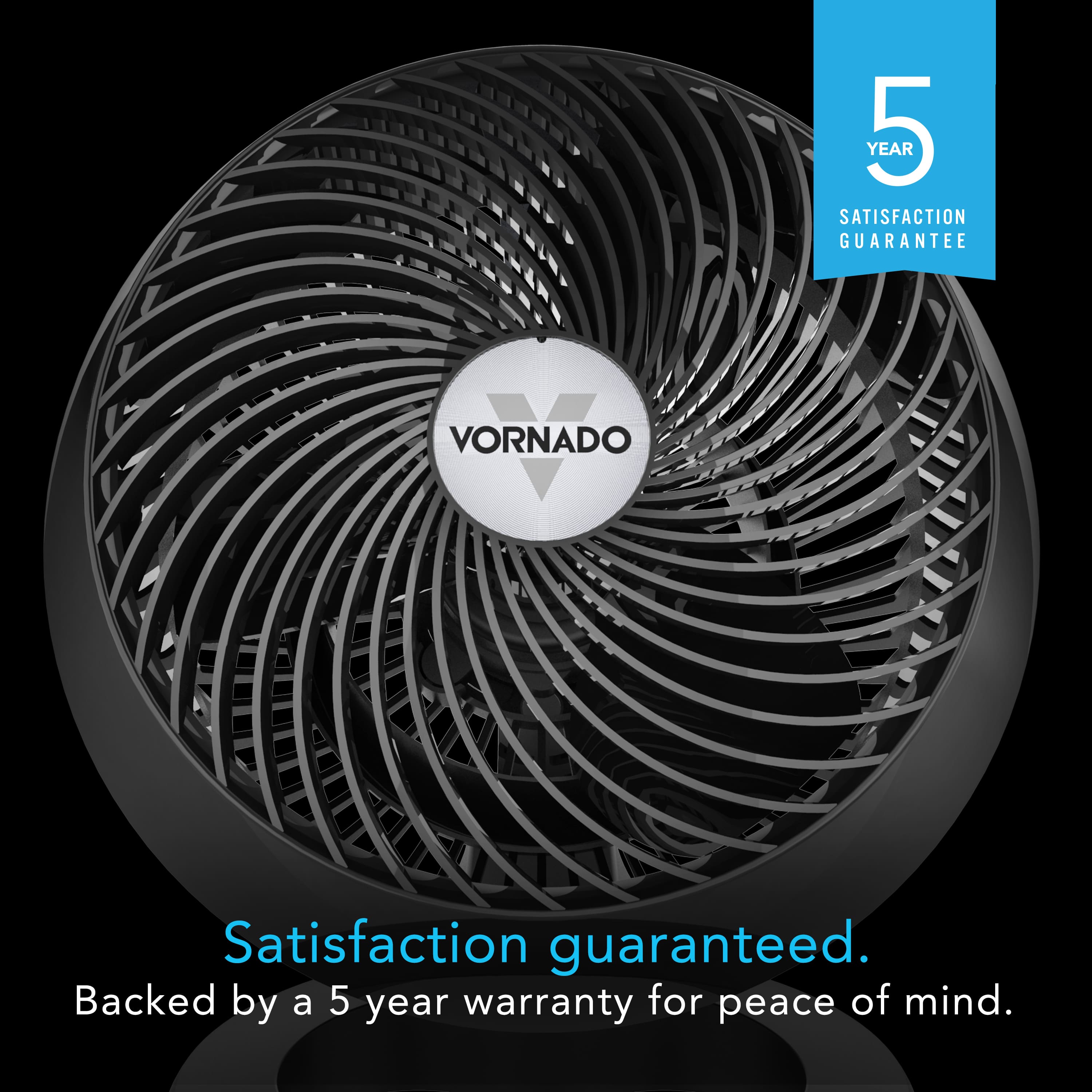 YEAR 5 SATISFACTION GUARANTEE. VORNADO. Satisfaction guaranteed. Backed by a 5 year warranty for peace of mind.