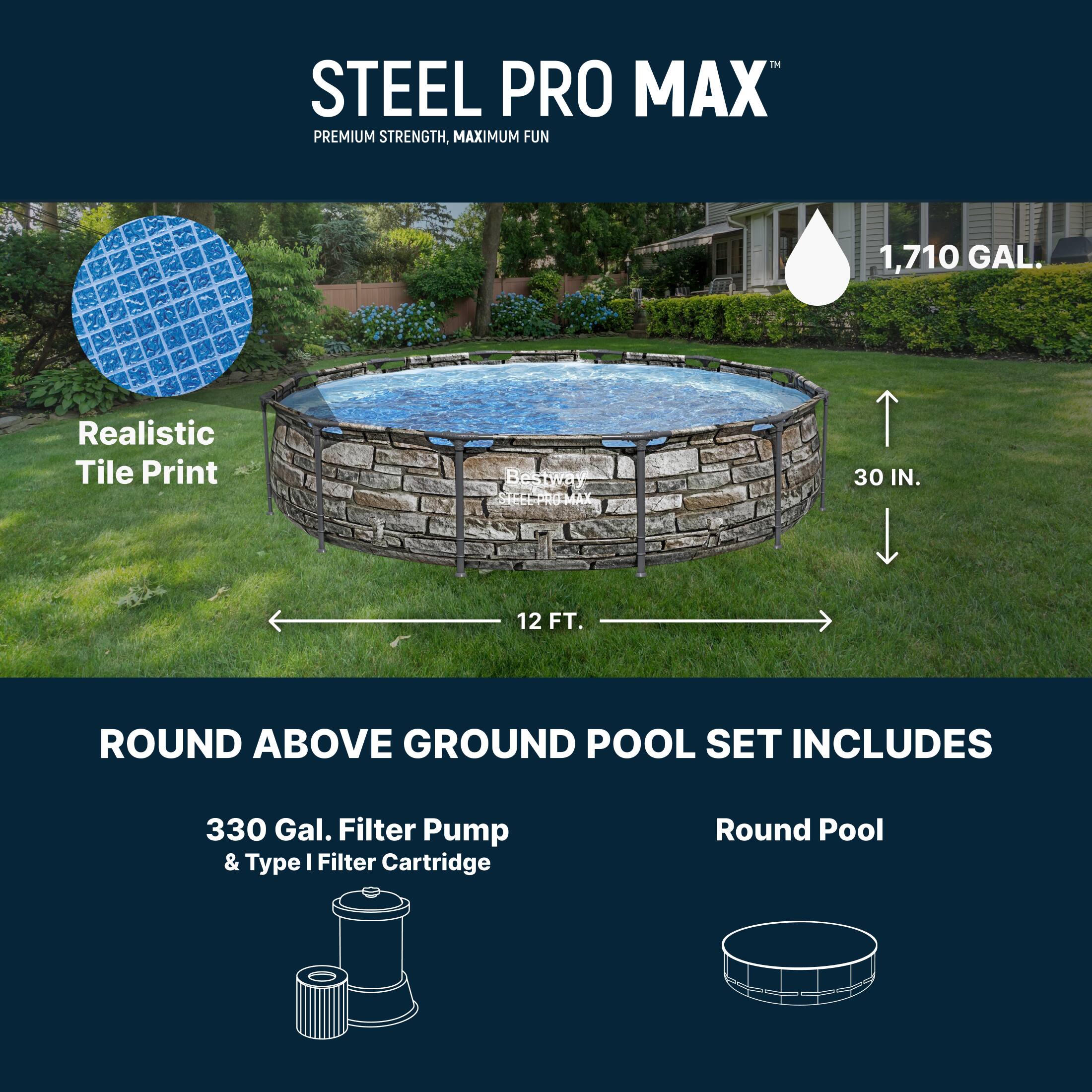 STEEL PRO MAX™  
PREMIUM STRENGTH, MAXIMUM FUN  

1,710 GAL.  
Realistic Tile Print  

ROUND ABOVE GROUND POOL SET INCLUDES  
330 Gal. Filter Pump & Type I Filter Cartridge  
Round Pool  

30 IN.  
12 FT.