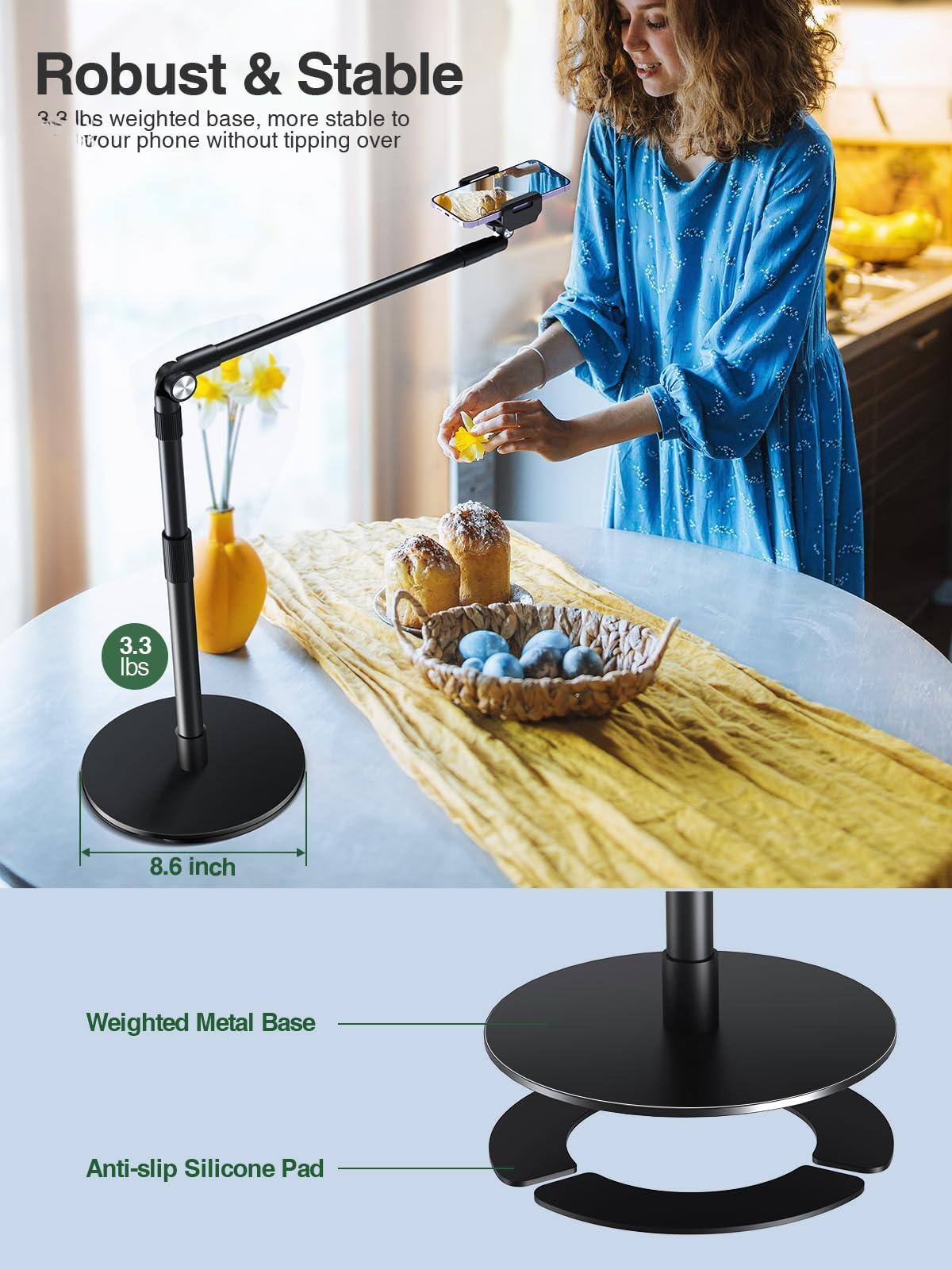 Robust & Stable  
3.3 lbs weighted base, more stable to tour phone without tipping over  

Weighted Metal Base  
Anti-slip Silicone Pad  

3.3 lbs  
8.6 inch