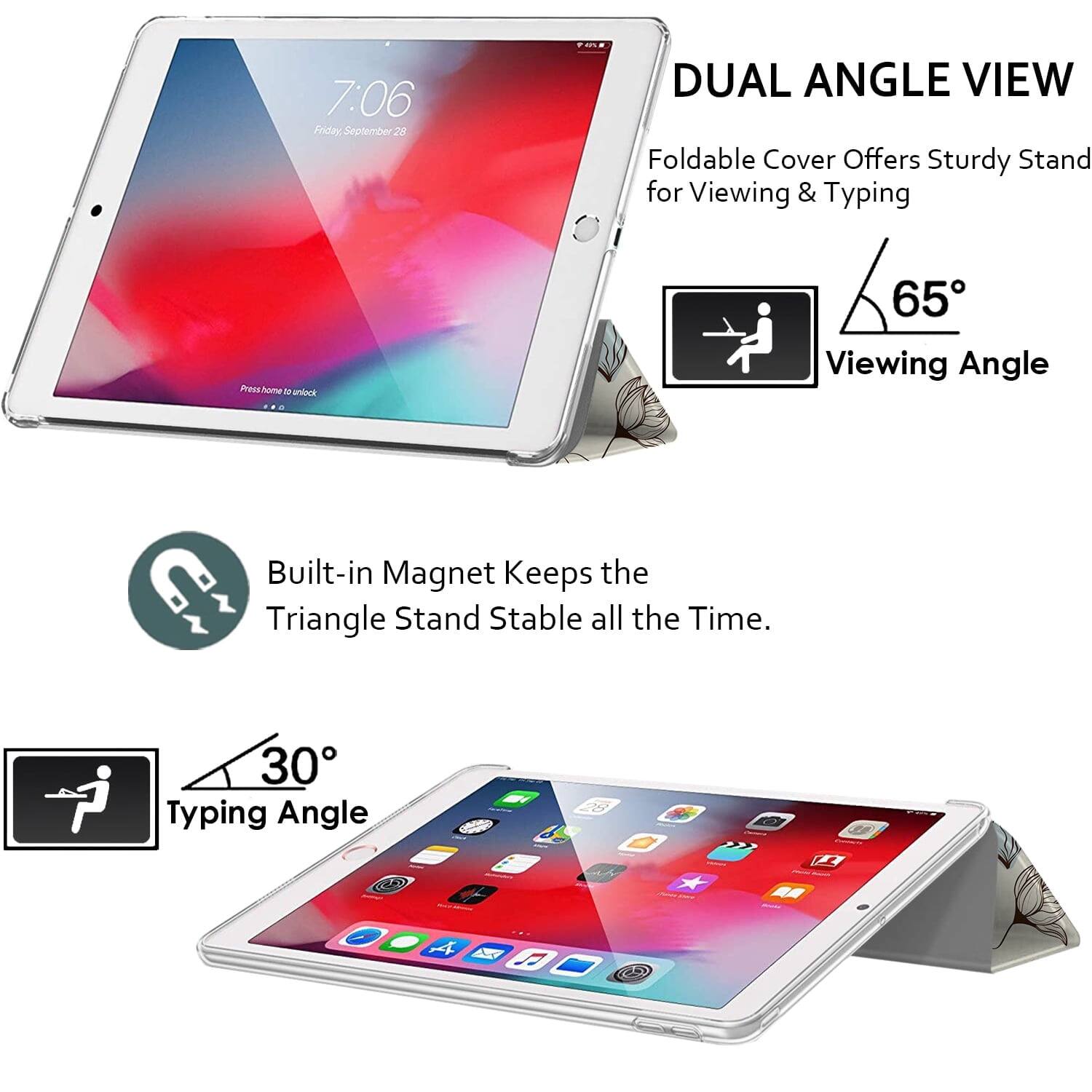 7:06 Friday September 28

DUAL ANGLE VIEW
Foldable Cover Offers Sturdy Stand for Viewing & Typing

65° Viewing Angle

Built-in Magnet Keeps the Triangle Stand Stable all the Time.

30° Typing Angle