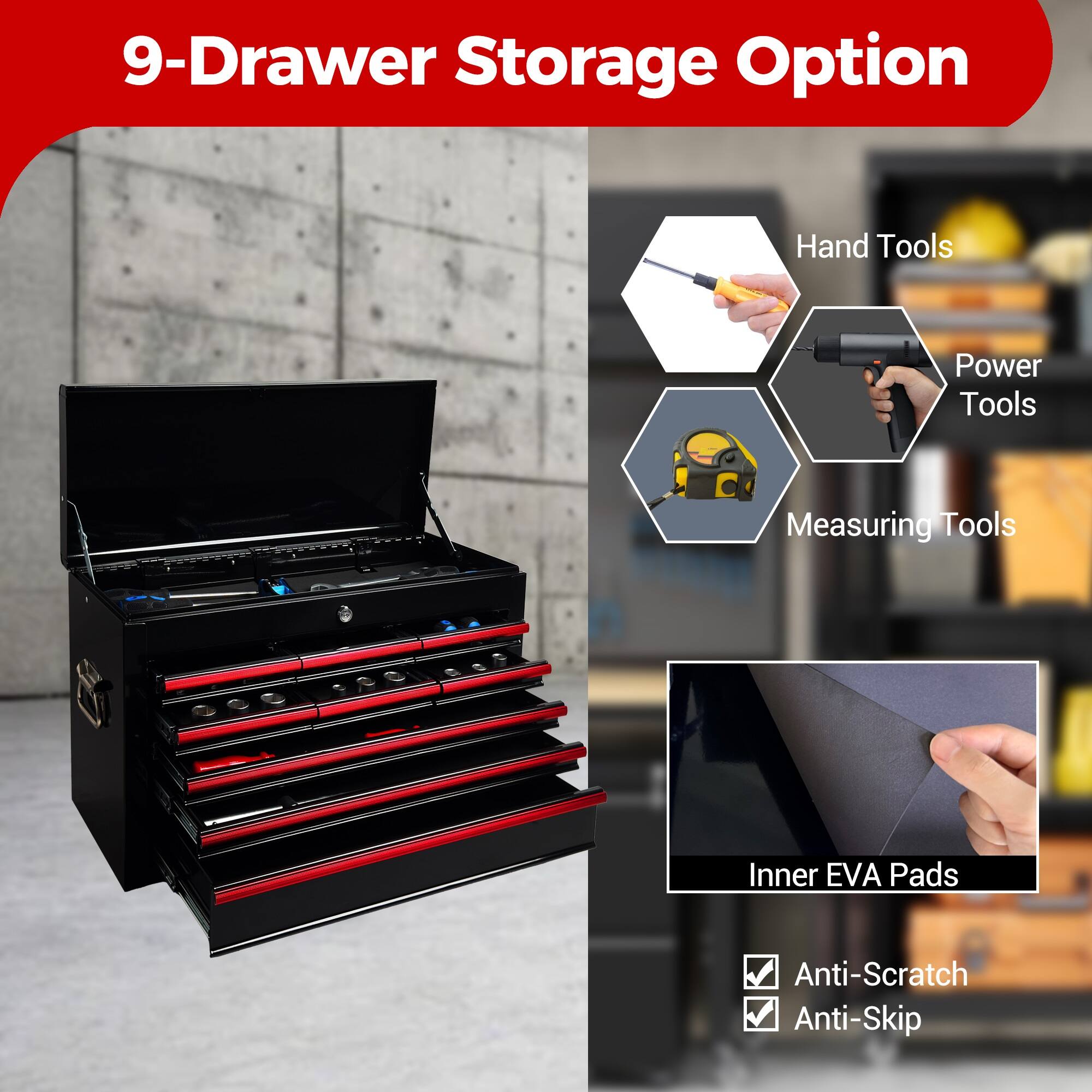 9-Drawer Storage Option

- Hand Tools
- Power Tools
- Measuring Tools
- Inner EVA Pads
- Anti-Scratch
- Anti-Skip