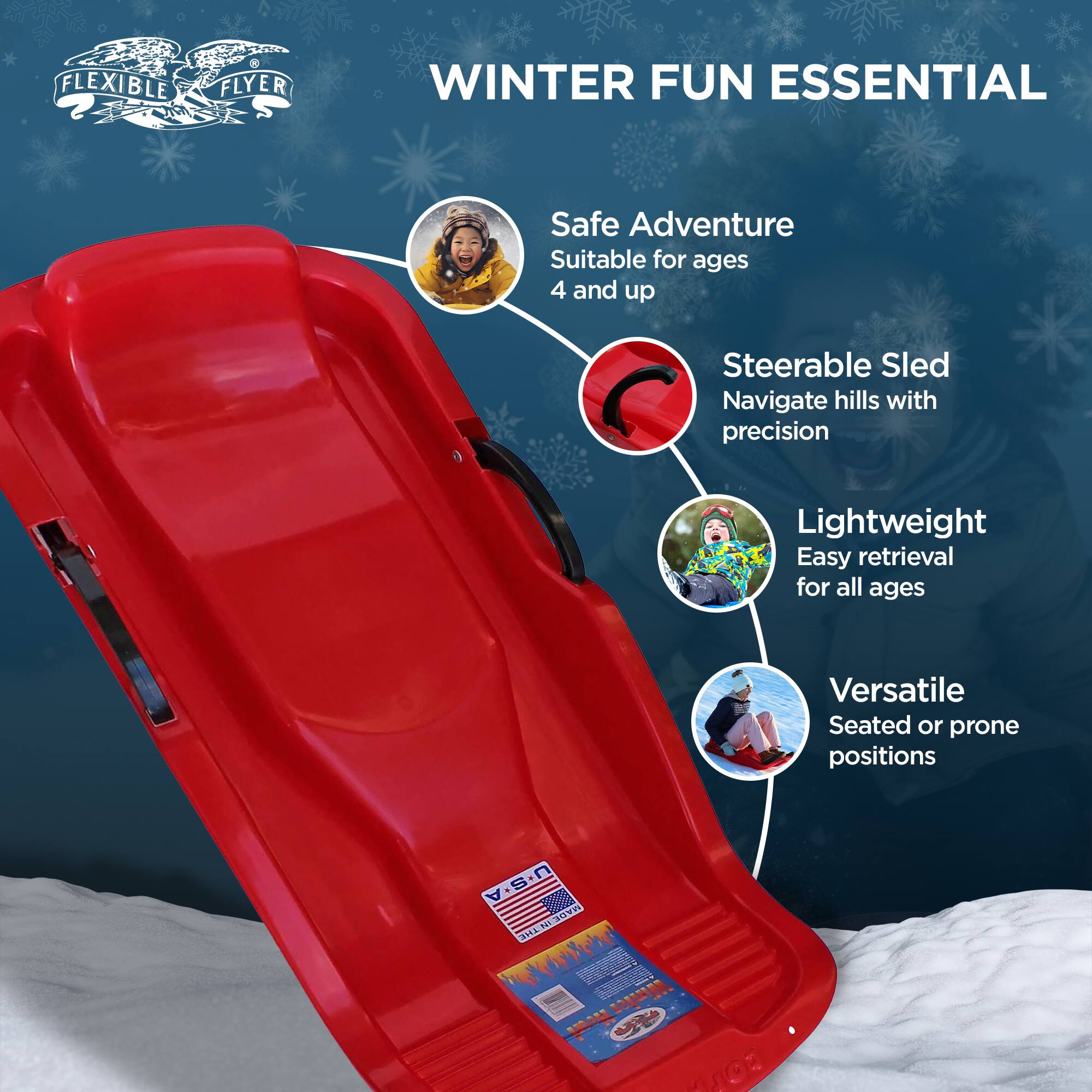 FLEXIBLE FLYER WINTER FUN ESSENTIAL  
Safe Adventure  
Suitable for ages 4 and up  
Steerable Sled  
Navigate hills with precision  
Lightweight  
Easy retrieval for all ages  
Versatile  
Seated or prone positions  
U.S.A. MADE