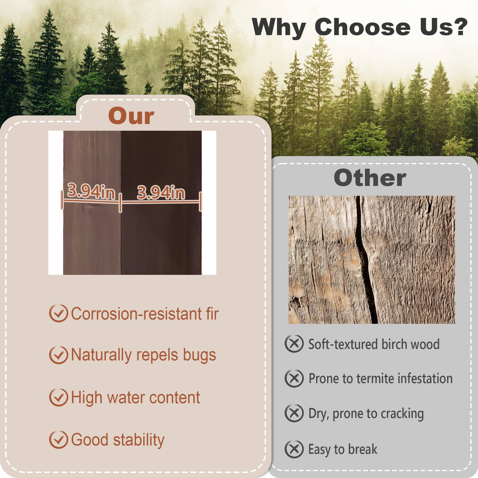 Why Choose Us?

Our
- Corrosion-resistant fir
- Naturally repels bugs
- High water content
- Good stability

Other
- Soft-textured birch wood
- Prone to termite infestation
- Dry, prone to cracking
- Easy to break