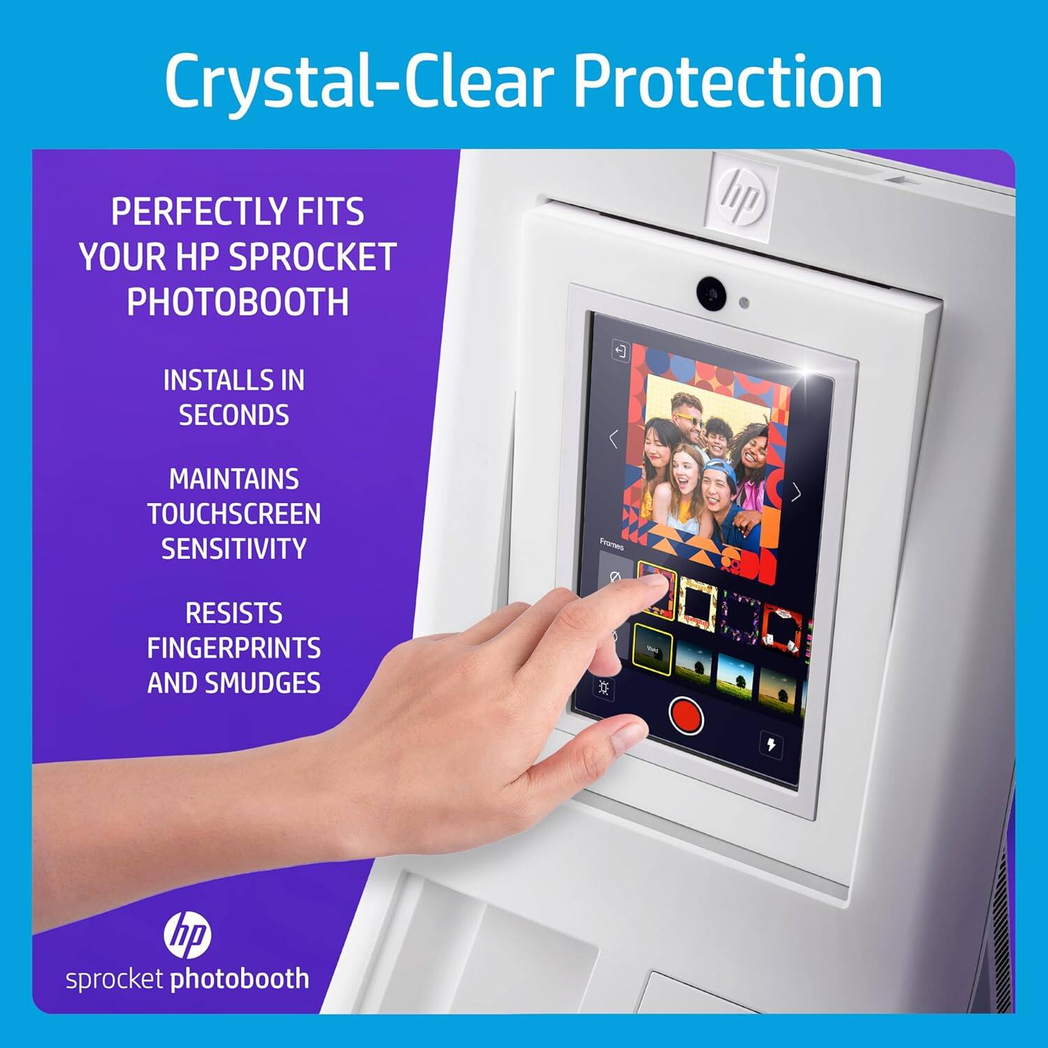 Crystal-Clear Protection

PERFECTLY FITS YOUR HP SPROCKET PHOTOBOOTH
INSTALLS IN SECONDS
MAINTAINS TOUCHSCREEN SENSITIVITY
RESISTS FINGERPRINTS AND SMUDGES
hp sprocket photobooth
