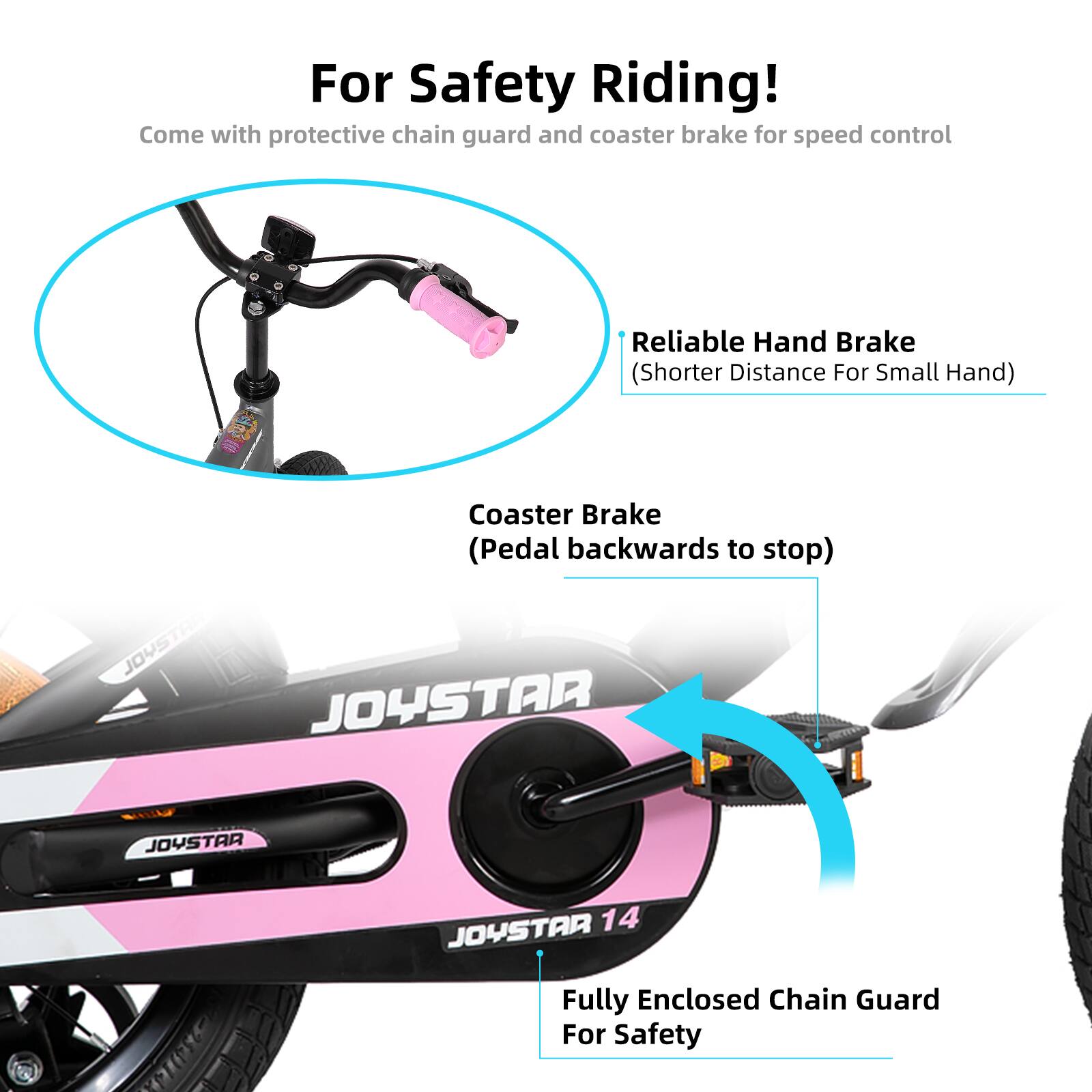 For Safety Riding!  
Come with protective chain guard and coaster brake for speed control  

Reliable Hand Brake (Shorter Distance For Small Hand)  
Coaster Brake (Pedal backwards to stop)  

Fully Enclosed Chain Guard For Safety