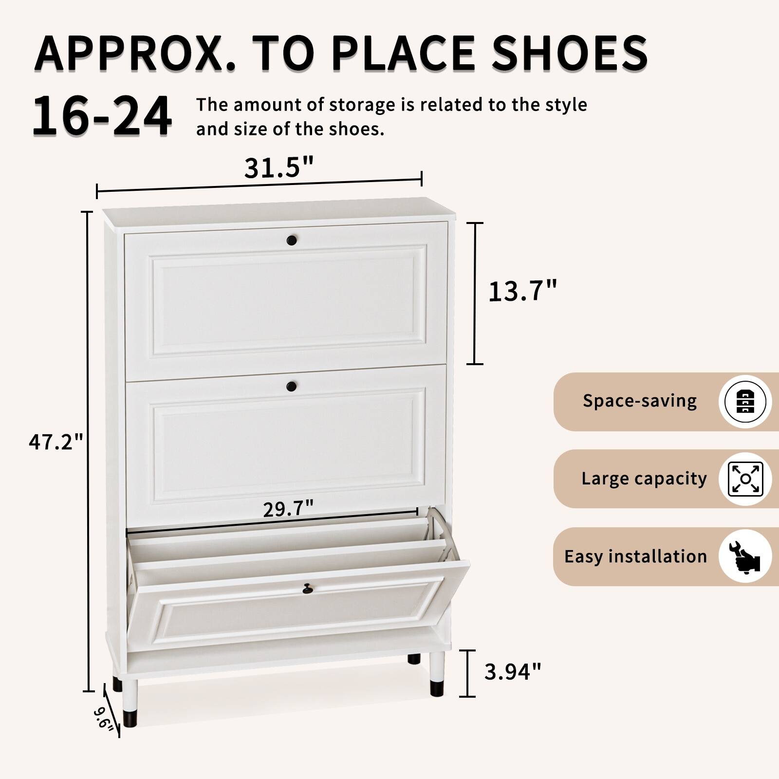 APPROX. TO PLACE SHOES

16-24

The amount of storage is related to the style and size of the shoes.

31.5" 13.7" 47.2" 29.7" 9.6" 3.94"

Space-saving

Large capacity

Easy installation