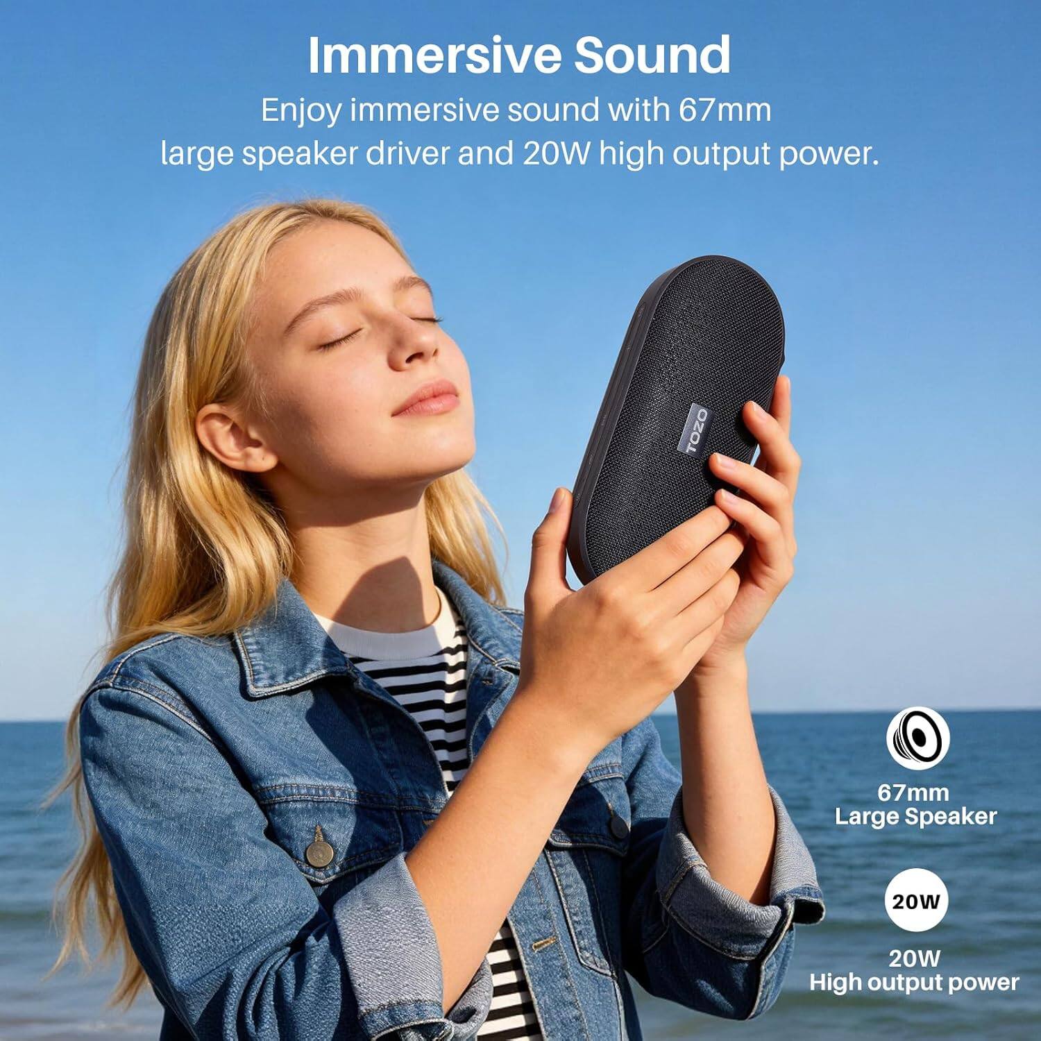 Immersive Sound

Enjoy immersive sound with 67mm large speaker driver and 20W high output power.

TOZO

67mm Large Speaker

20W High output power
