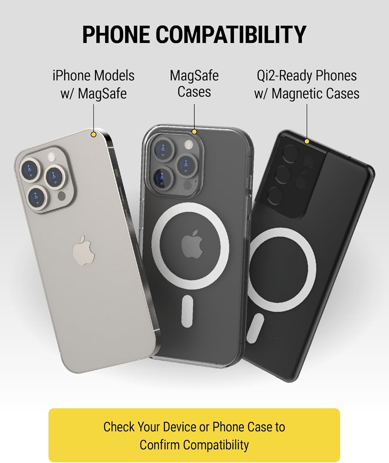 **PHONE COMPATIBILITY**

- iPhone Models w/ MagSafe
- MagSafe Cases
- Qi2-Ready Phones w/ Magnetic Cases

Check Your Device or Phone Case to Confirm Compatibility