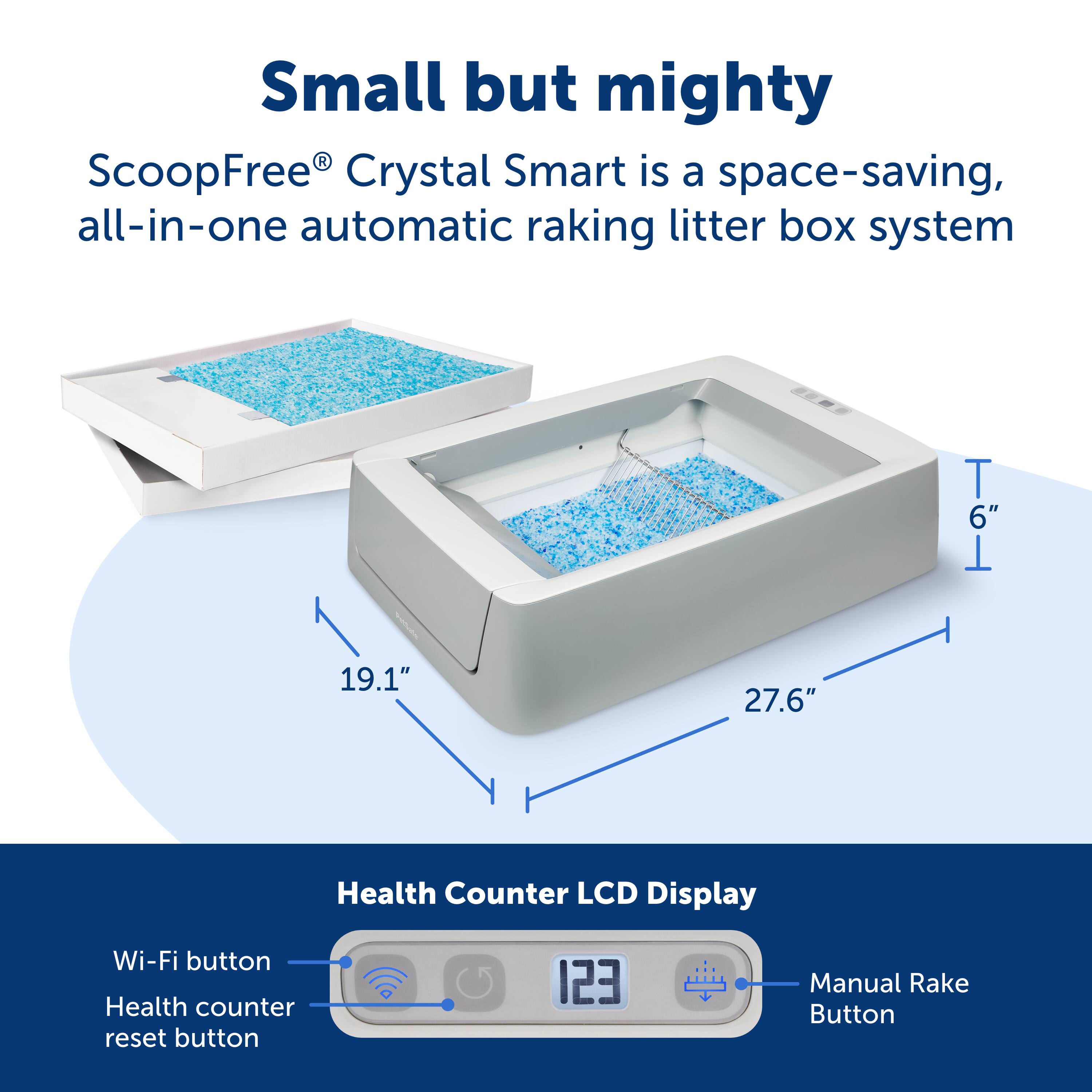 Small but mighty R ScoopFree Crystal Smart is a space-saving, all-in-one automatic raking litter box system. It features a Health Counter LCD Display, Wi-Fi button, Health counter reset button, and a manual rake button. The dimensions of the system are 6" x 19.1" x 27.6".