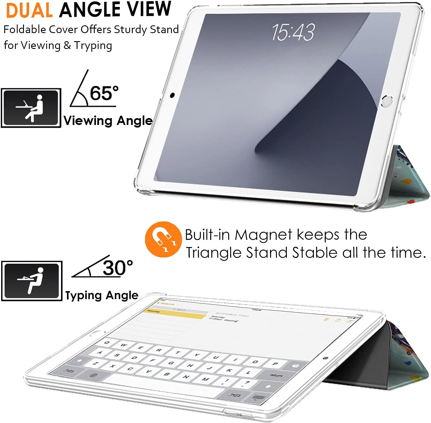 DUAL ANGLE VIEW  
Foldable Cover Offers Sturdy Stand for Viewing & Typing  

15:43  

65° Viewing Angle  

30° Typing Angle  

Built-in Magnet keeps the Triangle Stand Stable all the time.