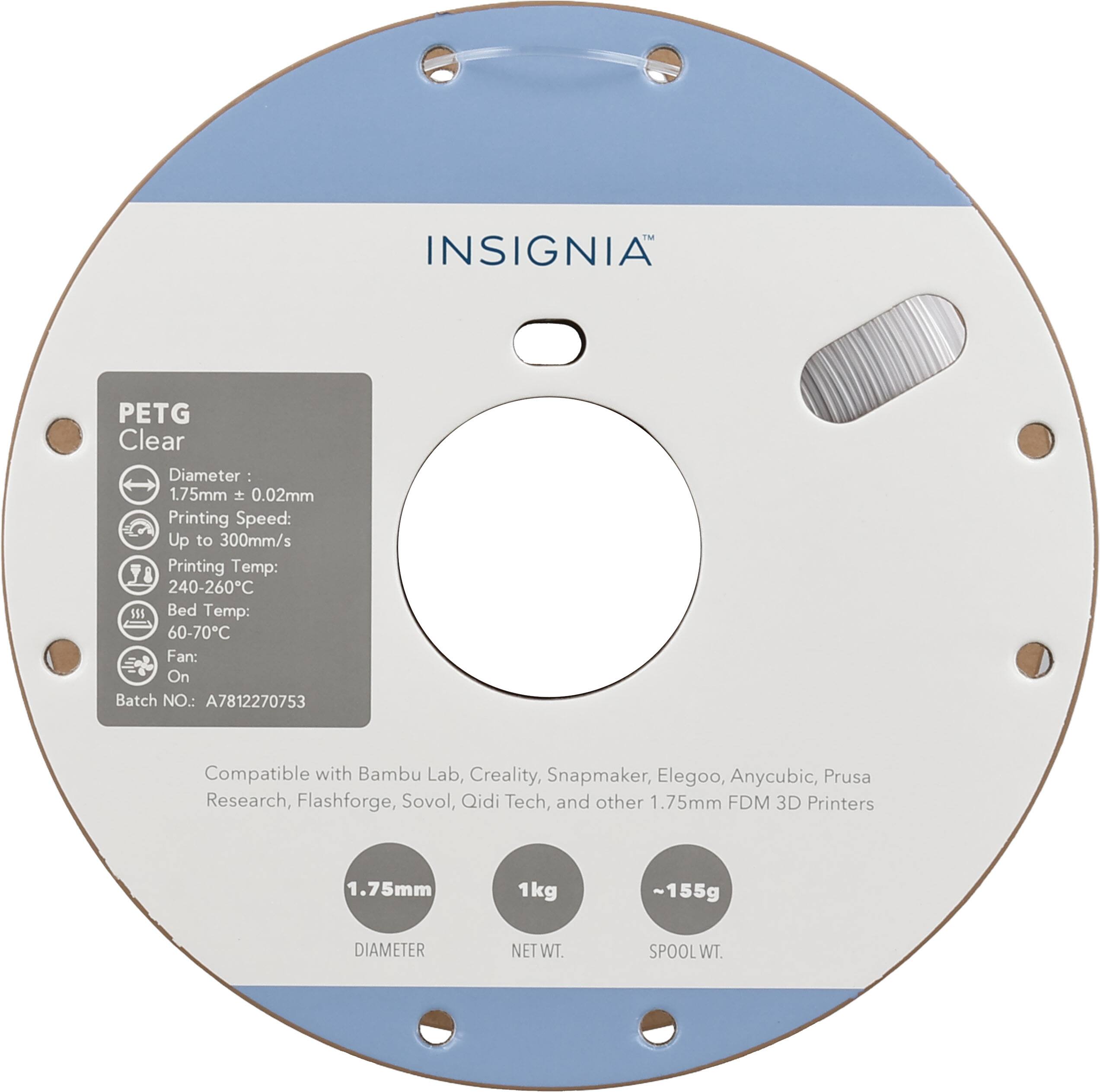 INSIGNIA™

PETG Clear

Diameter: 1.75mm ± 0.02mm

Printing Speed: Up to 300mm/s

Printing Temp: 240-260°C

Bed Temp: 60-70°C

Fan: On

Batch NO.: A7812270753

Compatible with Bambu Lab, Creality, Snapmaker, Elegoo, Anycubic, Prusa Research, Flashforge, Sovol, Qidi Tech, and other 1.75mm FDM 3D Printers

1.75mm

1kg

DIAMETER

NET WT

~155g

SPOOL WT