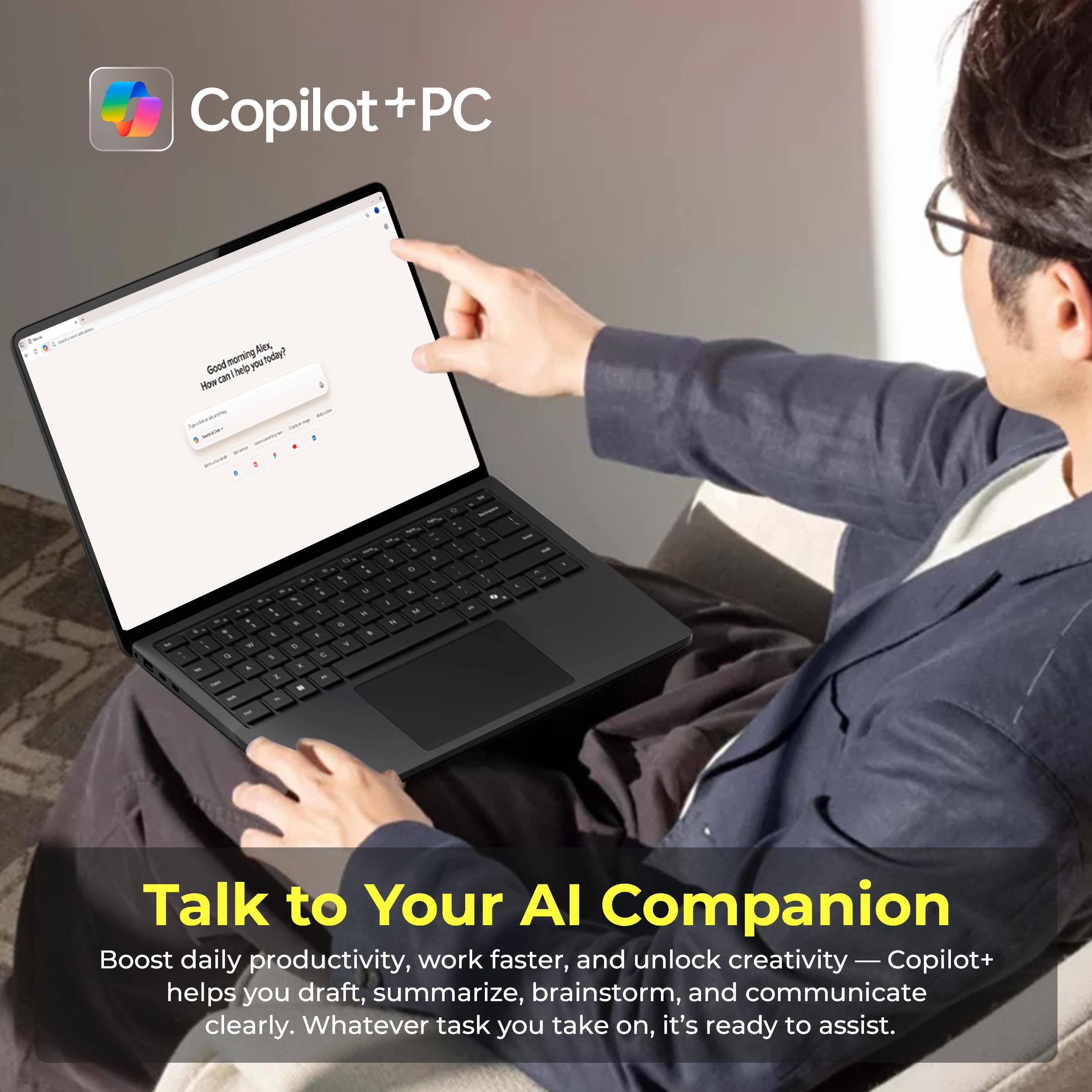 Copilot+ PC

Good morning, Alex. How can I help you today?

Talk to Your AI Companion

Boost daily productivity, work faster, and unlock creativity — Copilot+ helps you draft, summarize, brainstorm, and communicate clearly. Whatever task you take on, it's ready to assist.