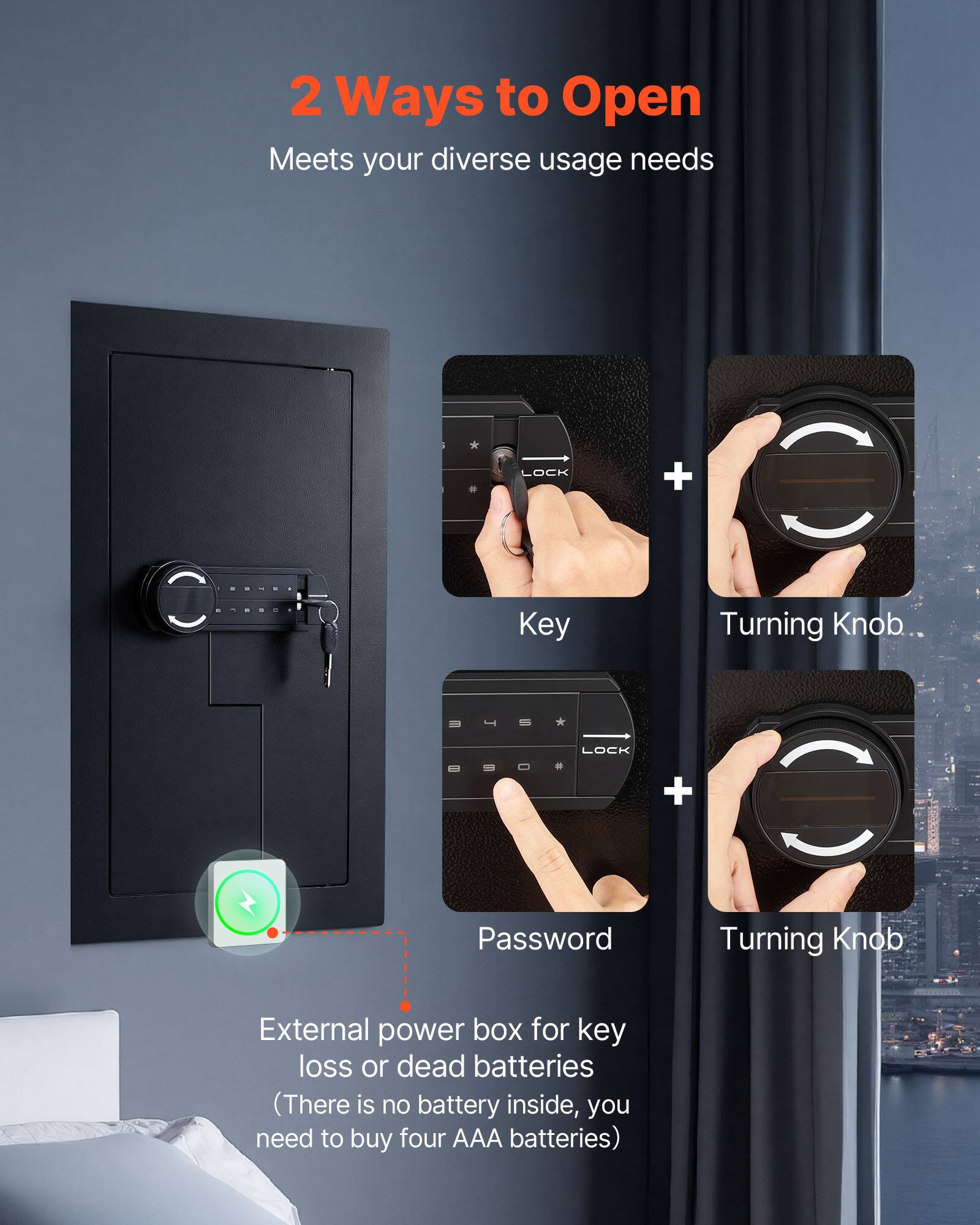 2 Ways to Open  
Meets your diverse usage needs  

LOCK + Key Turning Knob  
LOCK + Password Turning Knob  

External power box for key loss or dead batteries  
(There is no battery inside, you need to buy four AAA batteries)