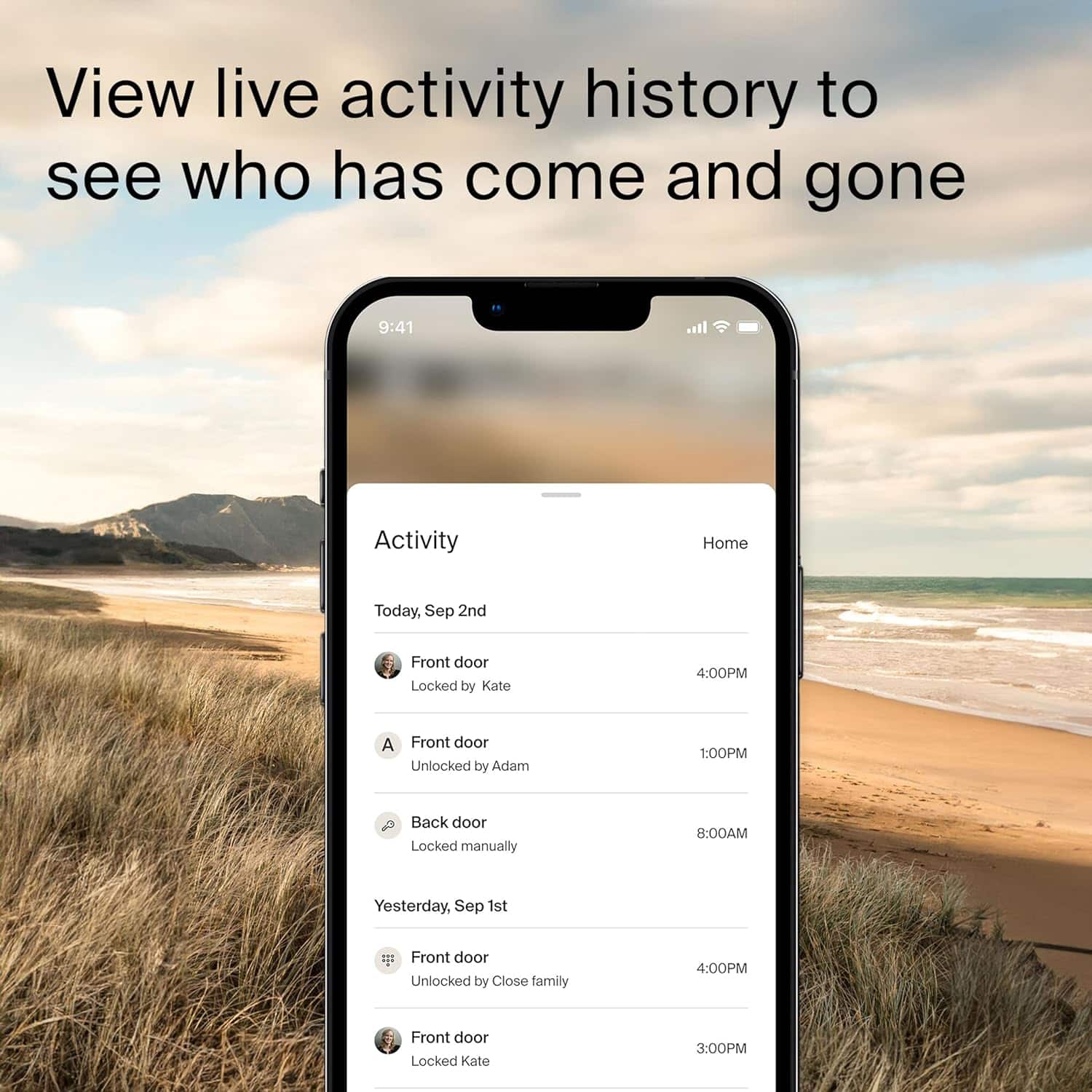 View live activity history to see who has come and gone.
Activity:
- Home: Today, Sep 2nd
- Front door: Locked by Kate at 4:00 PM
- Back door: Locked manually at 8:00 AM
- Yesterday, Sep 1st
- Front door: Unlocked by Close family at 4:00 PM
- Front door: Locked by Kate at 3:00 PM