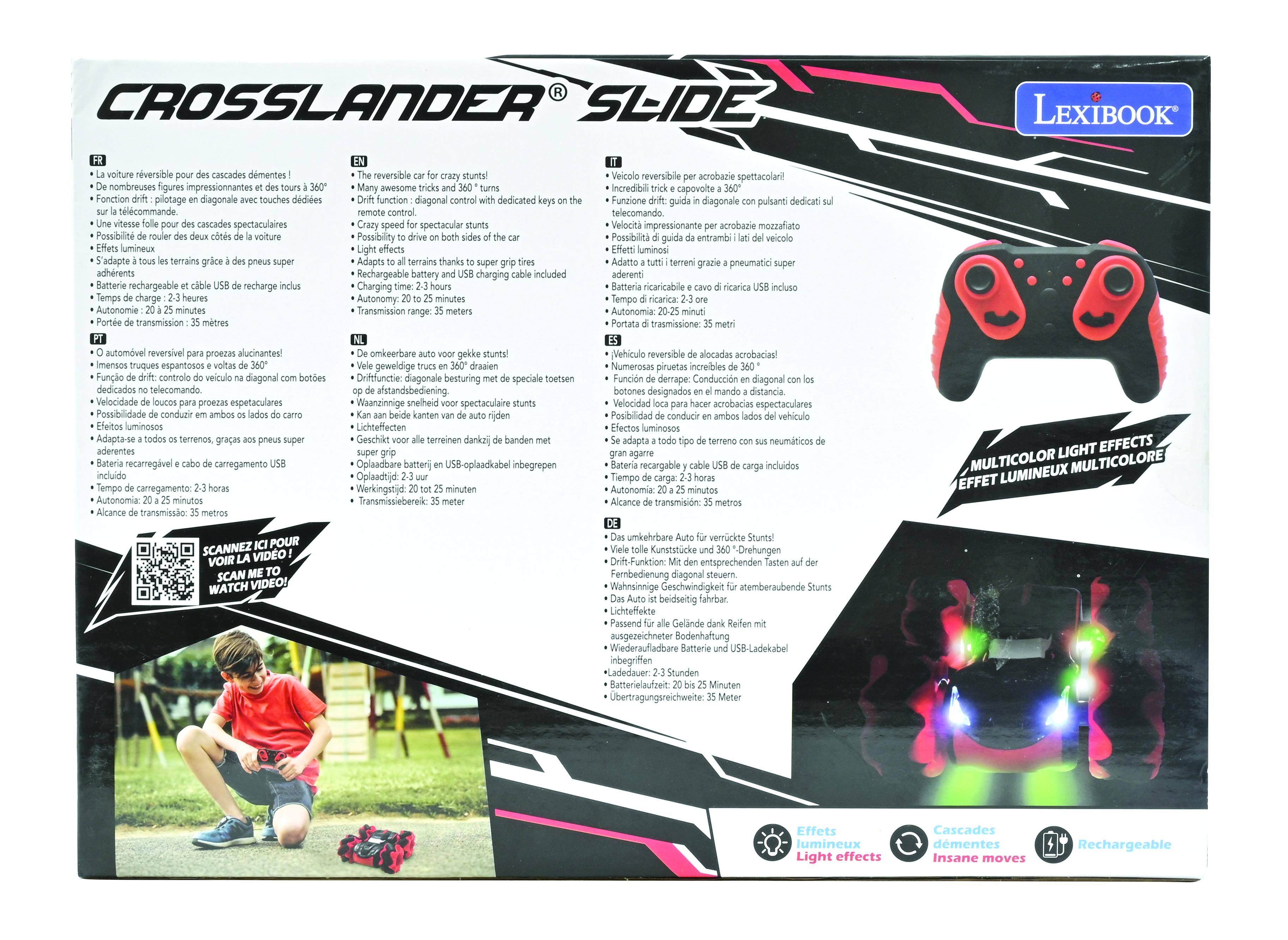 CROSSLANDER SLIDE LEXIBOOK

- La voiture réversible pour des cascades démentes !
- De nombreuses figures impressionnantes et des tours à 360°
- Fonction drift : pilotage en diagonale avec touches dédiées sur la télécommande
- Une vitesse folle pour des cascades spectaculaires
- Éfficacité du rouleau des deux côtés de la voiture
- S'adapte à tous les terrains grâce à des pneus super adhérents
- Batterie rechargeable et câble de recharge inclus
- Temps de charge : 2-3 heures
- Autonomie : 20 à 25 minutes
- Alcance de transmission : 35 mètres

- The reversible car for crazy stunts!
- Many awesome tricks and 360° turns
- Crazy speed for spectacular stunts
- Function drift: diagonal control with dedicated keys on the remote control
- Possibility to drive on both sides of the car
- Adapts to all terrains thanks to super grip tires
- Rechargeable battery and USB charging cable included
- Charging time: 2-3