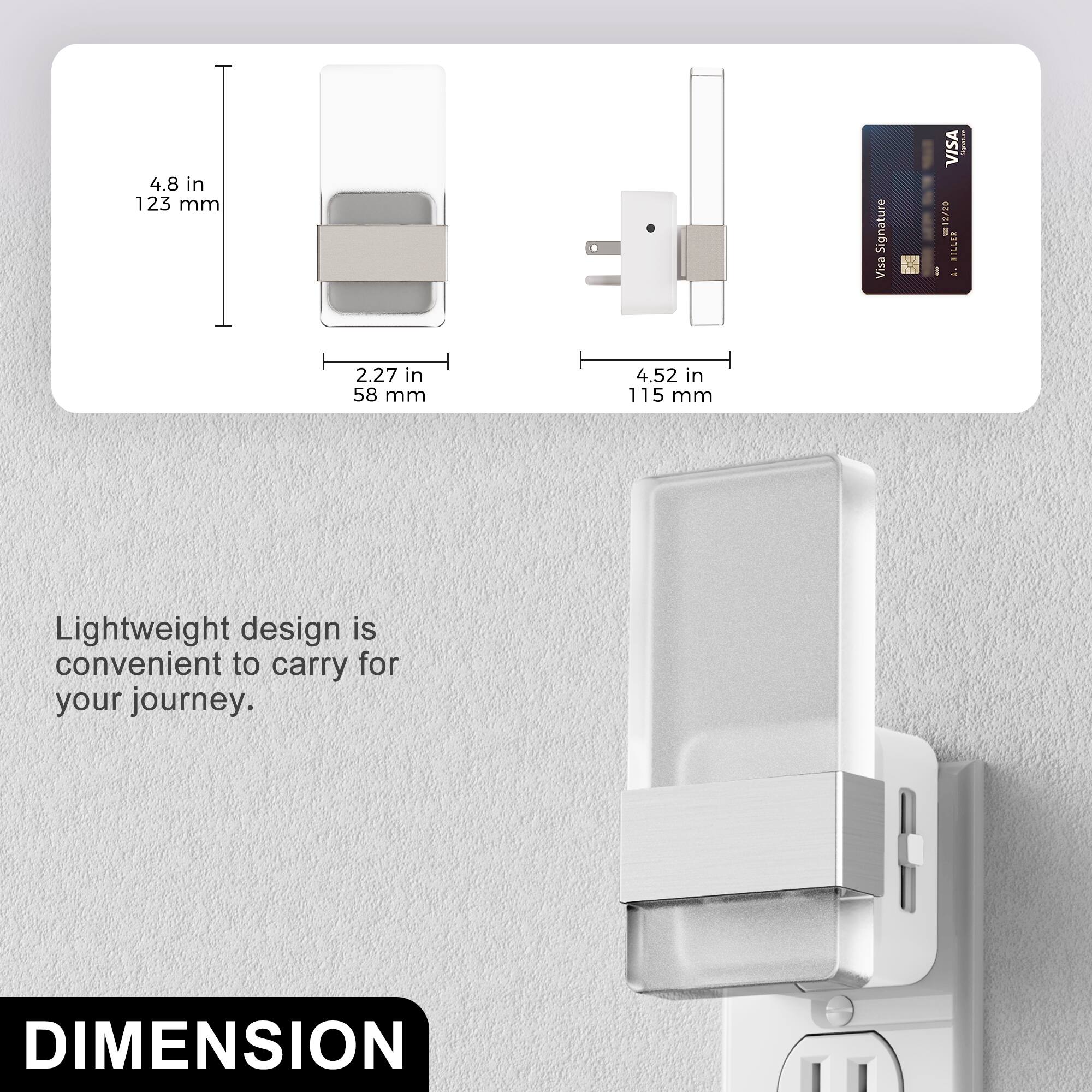 4.8 in 123 mm  
2.27 in 58 mm  
4.52 in 115 mm  

Lightweight design is convenient to carry for your journey.  

DIMENSION