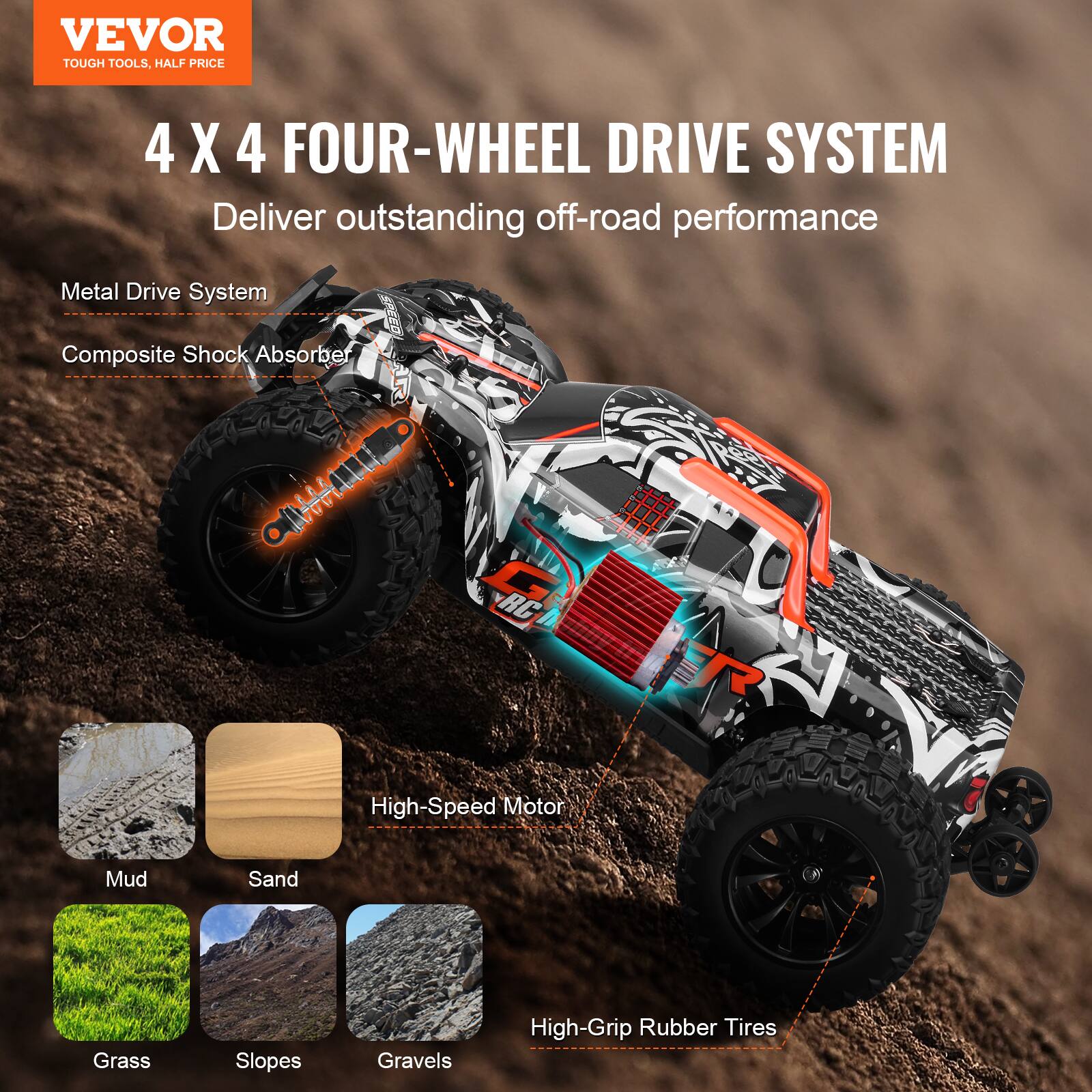 VEVOR  
TOUGH TOOLS, HALF PRICE  

4 X 4 FOUR-WHEEL DRIVE SYSTEM  
Deliver outstanding off-road performance  

- Metal Drive System  
- Composite Shock Absorber  

High-Speed Motor  

Mud  
Sand  
Grass  
Slopes  
Gravels  

High-Grip Rubber Tires