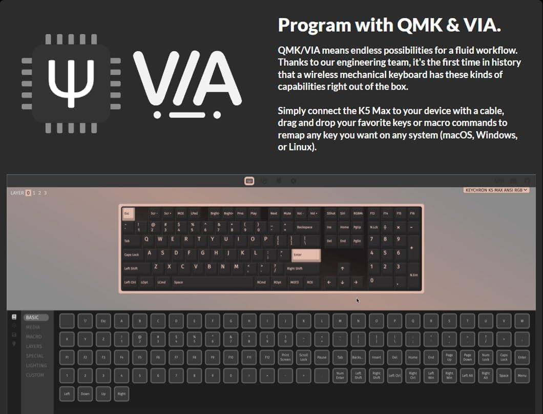 Program with QMK & VIA. QMK/VIA offers endless possibilities for a fluid workflow. Thanks to our engineering team, it's the first time in history that a wireless mechanical keyboard has these kinds of capabilities right out of the box. Simply connect the K5 Max to your device with a cable, drag and drop your favorite keys or macro commands to remap any key you want on any system (macOS, Windows, or Linux). LAYER 2 KEYCHRON KS MAX ANSI RGB TN Su Ser - LPe Snghe Brgtht m Pas -e - P Sthoe SM a F1 P E F % P Mo Tab Q W E R T Y U 0 P End Pylle 7 8 9 Cape Lack A 5 D G H K 5 6 Laf SAUR Z x  V B N M Right ShiR 2 3 OM L0p LEma 0 BASIC MEDIA EN MACRO LAYERS SPECIAL LIGHTING CUSTOM 12 F Fs FN e n F0 E PO Peint Screen Sorad Lack Pause Tab Enter Lat Shn insen Right Sn Del Lan On -o Right oa End Laf -in Papi LE Rghe Pape Do Len All Lock Righc All Caps Lack Space Enter Mema Let Boan