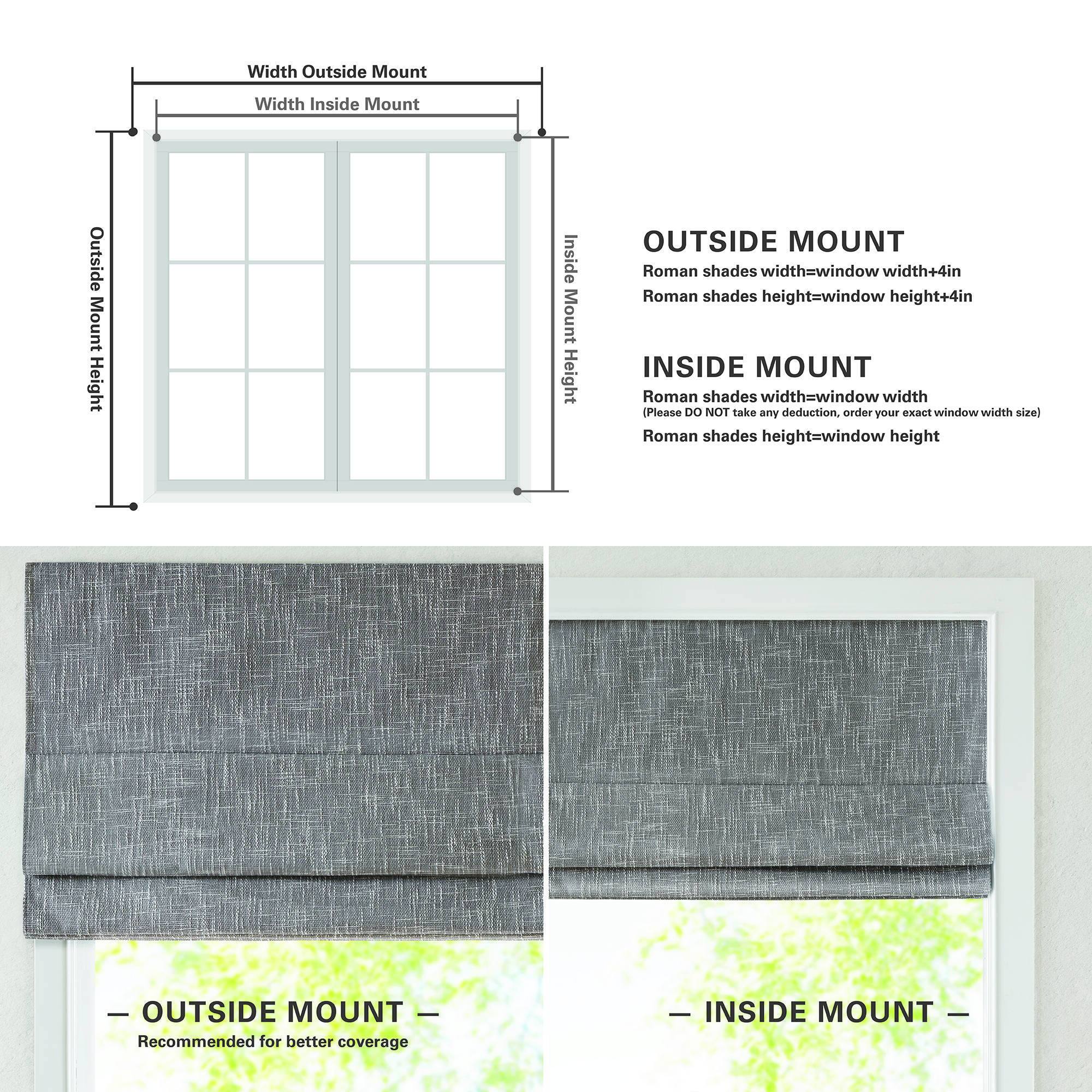 Width Outside Mount  
Width Inside Mount  
Outside Mount Height  
Inside Mount Height  

OUTSIDE MOUNT  
Roman shades width=window width+4in  
Roman shades height=window height+4in  

INSIDE MOUNT  
Roman shades width=window width  
Roman shades height=window height  

OUTSIDE MOUNT  
Recommended for better coverage  

INSIDE MOUNT  

Please DO NOT take any deduction, order your exact window width size