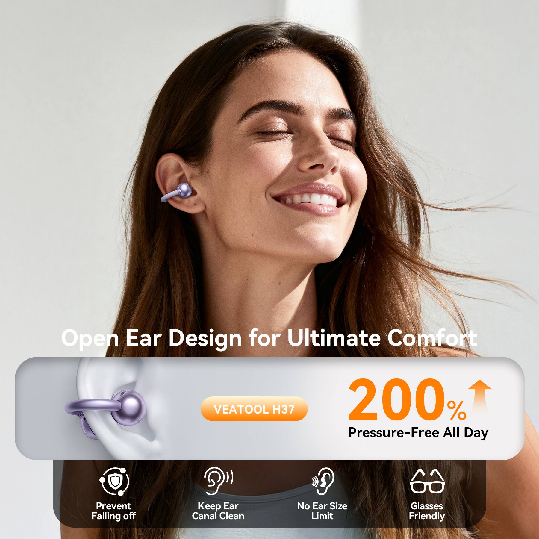 Open Ear Design for Ultimate Comfort  
VEATOOL H37  
200% Pressure-Free All Day  

Prevent Falling off  
Keep Ear Canal Clean  
No Ear Size Limit  
Glasses Friendly
