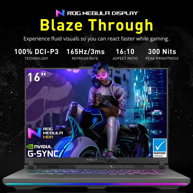 ROG NEBULA DISPLAY Blaze Through

Experience fluid visuals so you can react faster while gaming.

100% DCI-P3 TECHNOLOGY  
165Hz/3ms REFRESH RATE  
16:10 ASPECT RATIO  
300 Nits PEAK BRIGHTNESS  

16"  

ROG NEBULA HDR  
NVIDIA G-SYNC  
PANTONE Validated