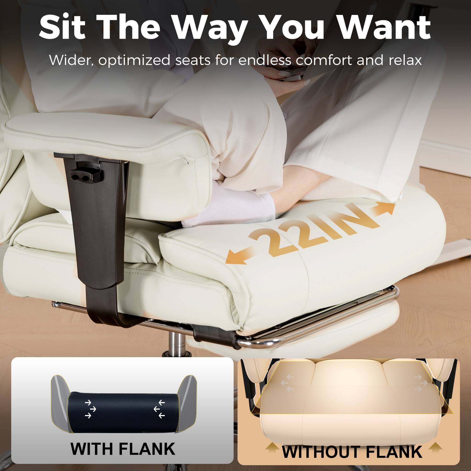 Sit The Way You Want
Wider, optimized seats for endless comfort and relax
22IN
WITH FLANK
WITHOUT FLANK