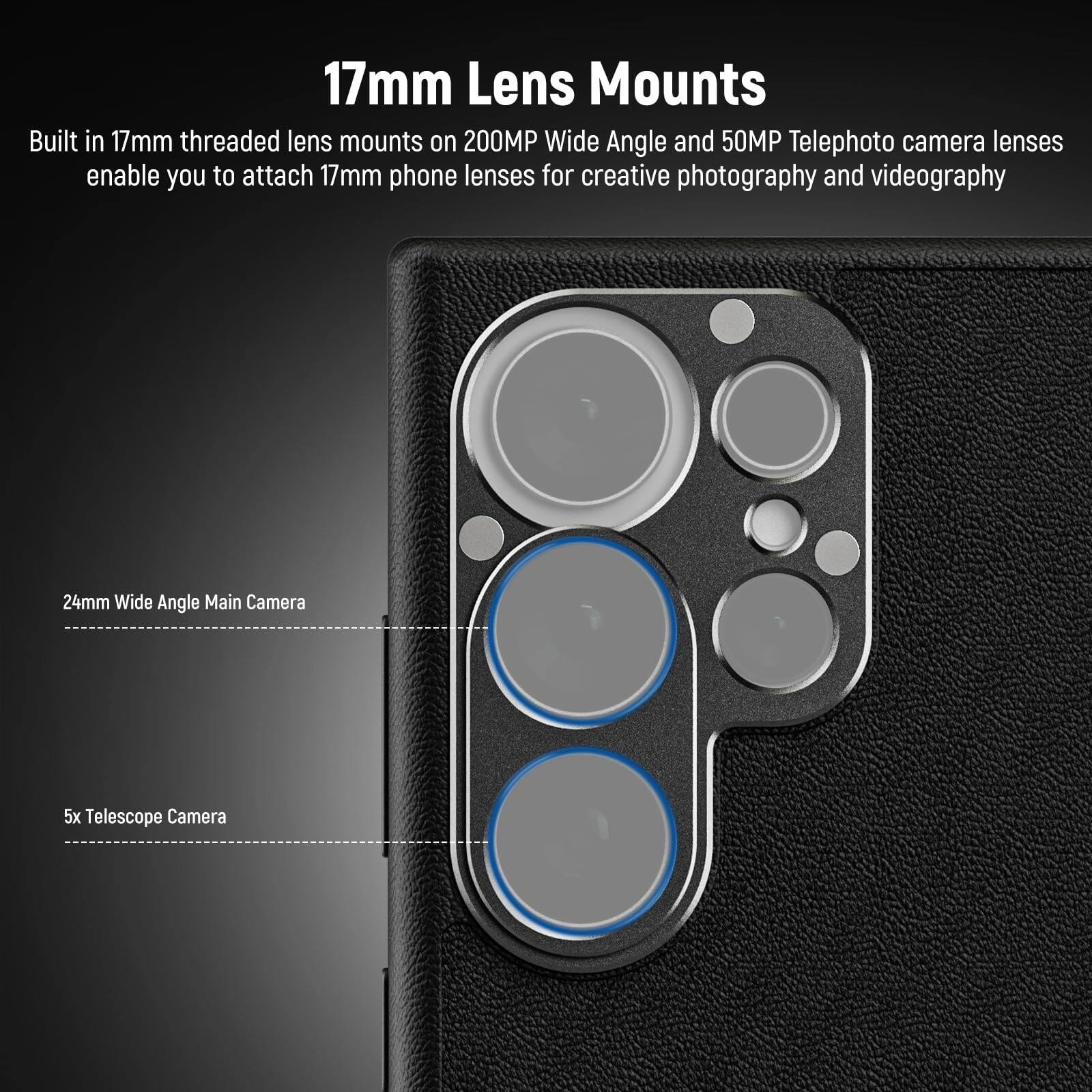 17mm Lens Mounts

Built in 17mm threaded lens mounts on 200MP Wide Angle and 50MP Telephoto camera lenses enable you to attach 17mm phone lenses for creative photography and videography

24mm Wide Angle Main Camera

5x Telescope Camera