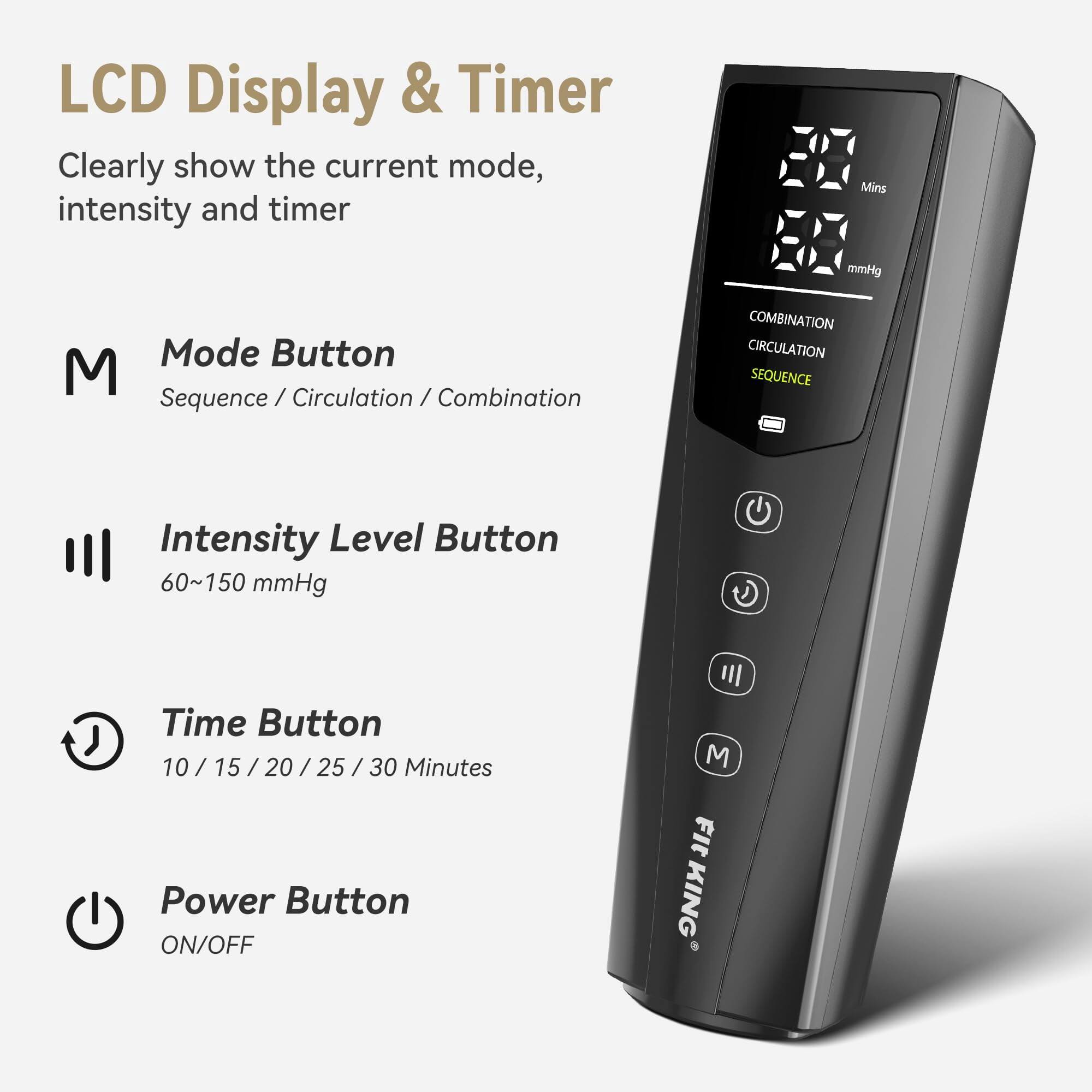 LCD Display & Timer  
Clearly show the current mode, intensity and timer  

Mins  
mmHg  

Mode Button  
Sequence / Circulation / Combination  

Intensity Level Button  
60~150 mmHg  

Time Button  
10 / 15 / 20 / 25 / 30 Minutes  

Power Button  
ON/OFF  

M Fit KING