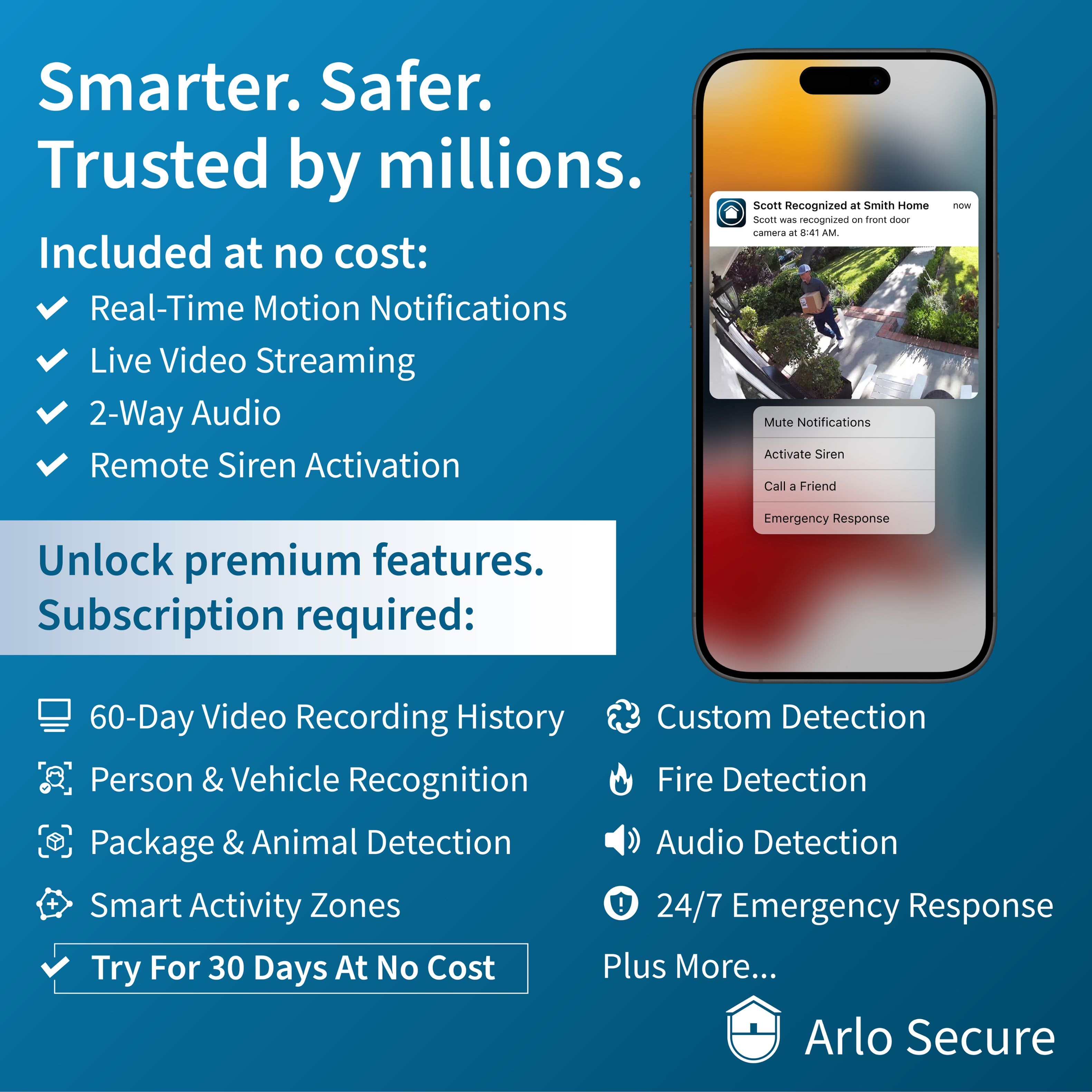 Smarter. Safer. Trusted by millions. Included at no cost: Real-Time Motion Notifications, Live Video Streaming, 2-Way Audio, Remote Siren Activation, Scott Recognized at Smith Home Security, Mute Notifications, Activate Siren, Call a Friend with Unlock Premium Features. Subscription required: Emergency Response, 60-Day Video Recording History, Custom Detection, Person & Vehicle Recognition, Fire Detection Package & Animal Detection, Audio Detection + Smart Activity Zones, 24/7 Emergency Response. Try For 30 Days At No Cost Plus More... Arlo Secure.
