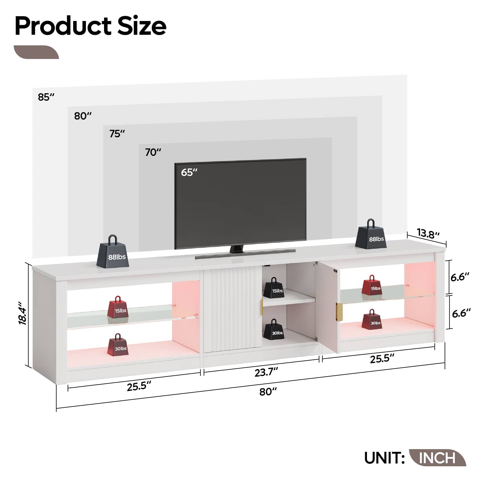 Product Size
- 85"
- 80"
- 75"
- 70"
- 65"
- 88lbs
- 13.8"
- 88lbs
- 18.4"
- 15lbs
- 30lbs
- 15lbs
- 30lbs
- 6.6"
- 6.6"
- 25.5"
- 23.7"
- 80"
- 25.5"
UNIT: INCH
