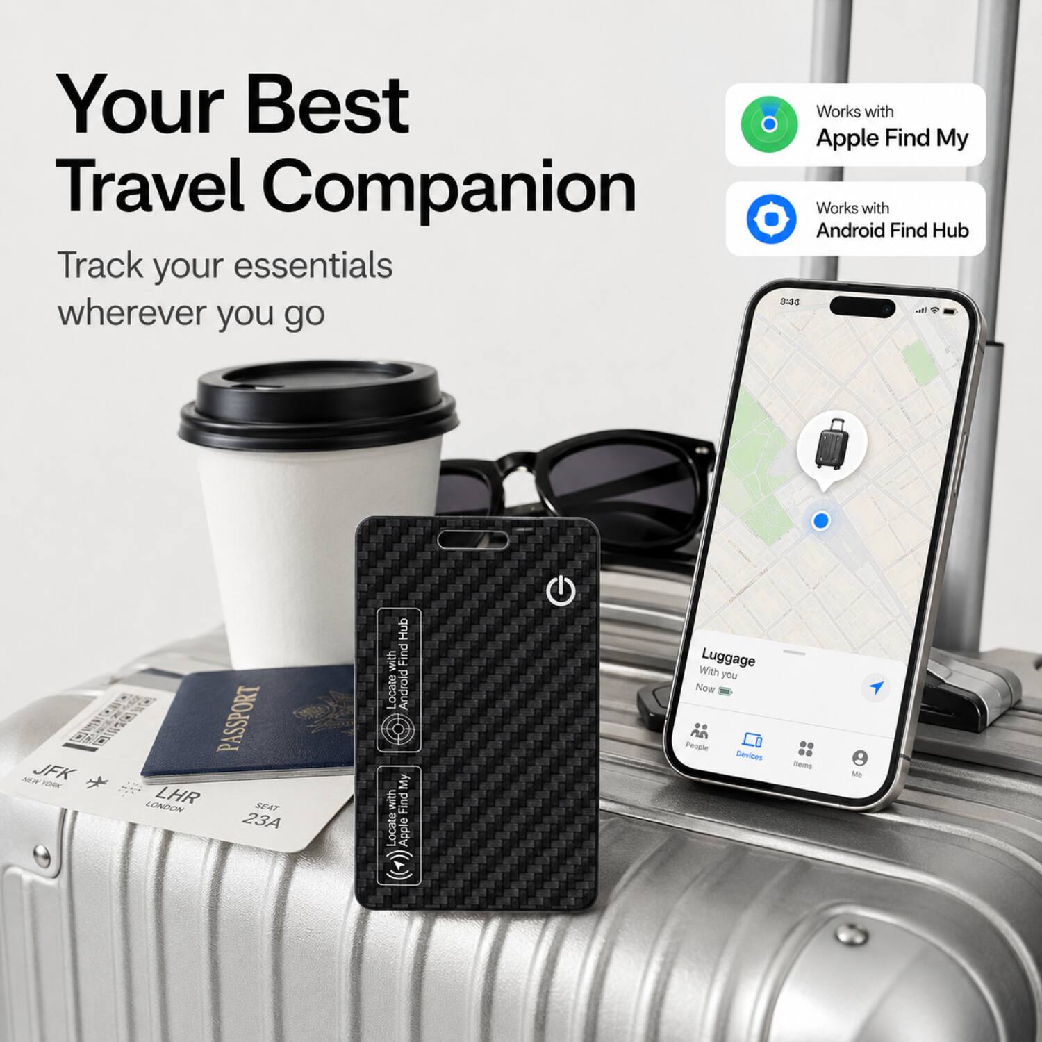 Your Best Travel Companion  
Track your essentials wherever you go  

Works with Apple Find My  
Works with Android Find Hub  

AW JFK TUR  
PASSPORT LHR  
JUOWN  
SEAT 23A  

Hub with Find Locate  
Android My with Find Locate  
Apple C  

Luggage With you Now  
People Devices - Me