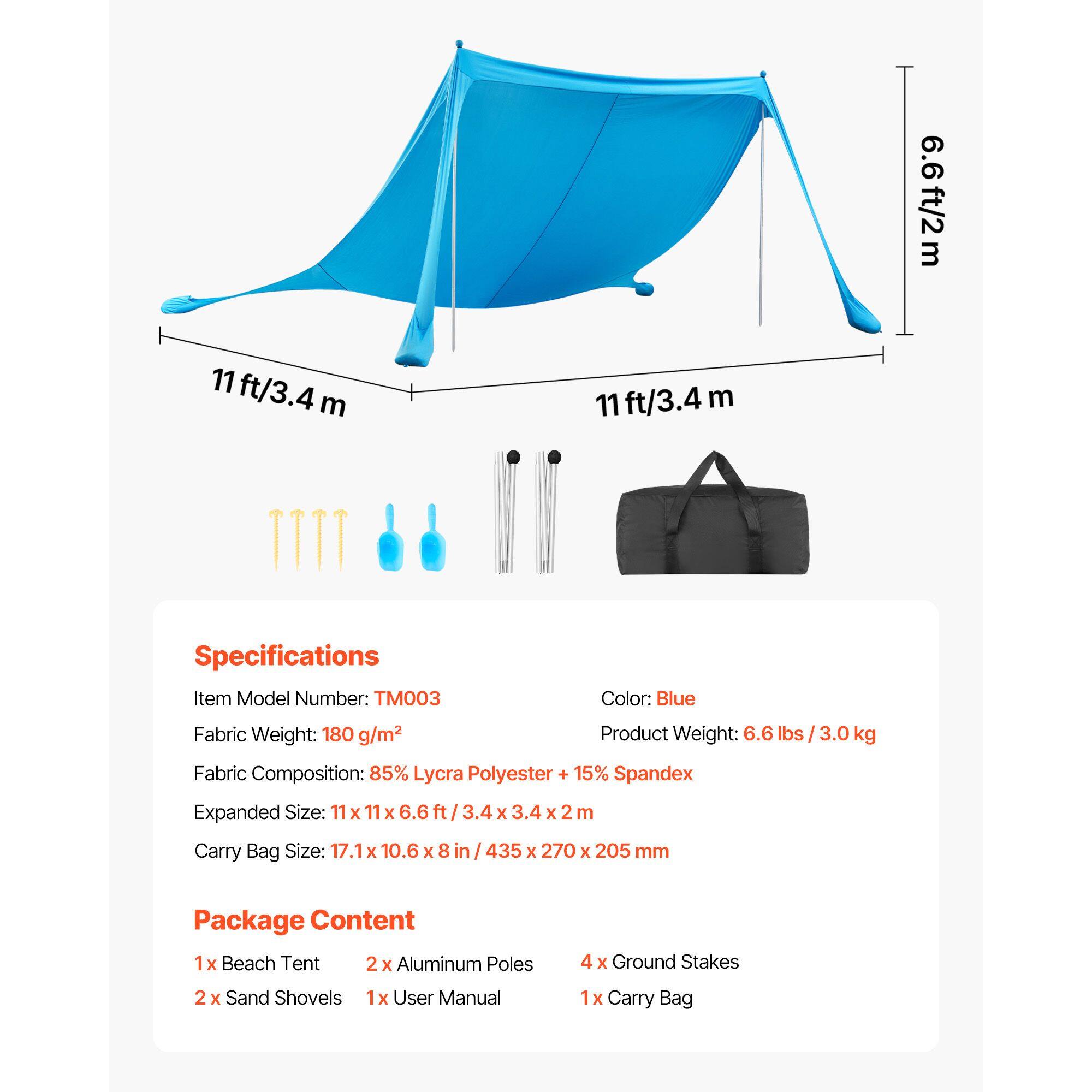 6.6 ft/2 m  
11 ft/3.4 m  
11 ft/3.4 m  

Specifications  
Item Model Number: TM003  
Color: Blue  
Fabric Weight: 180 g/m²  
Product Weight: 6.6 lbs / 3.0 kg  
Fabric Composition: 85% Lycra Polyester + 15% Spandex  
Expanded Size: 11 x 11 x 6.6 ft / 3.4 x 3.4 x 2 m  
Carry Bag Size: 17.1 x 10.6 x 8 in / 435 x 270 x 205 mm  

Package Content  
1 x Beach Tent  
2 x Aluminum Poles  
4 x Ground Stakes  
2 x Sand Shovels  
1 x User Manual  
1 x Carry Bag