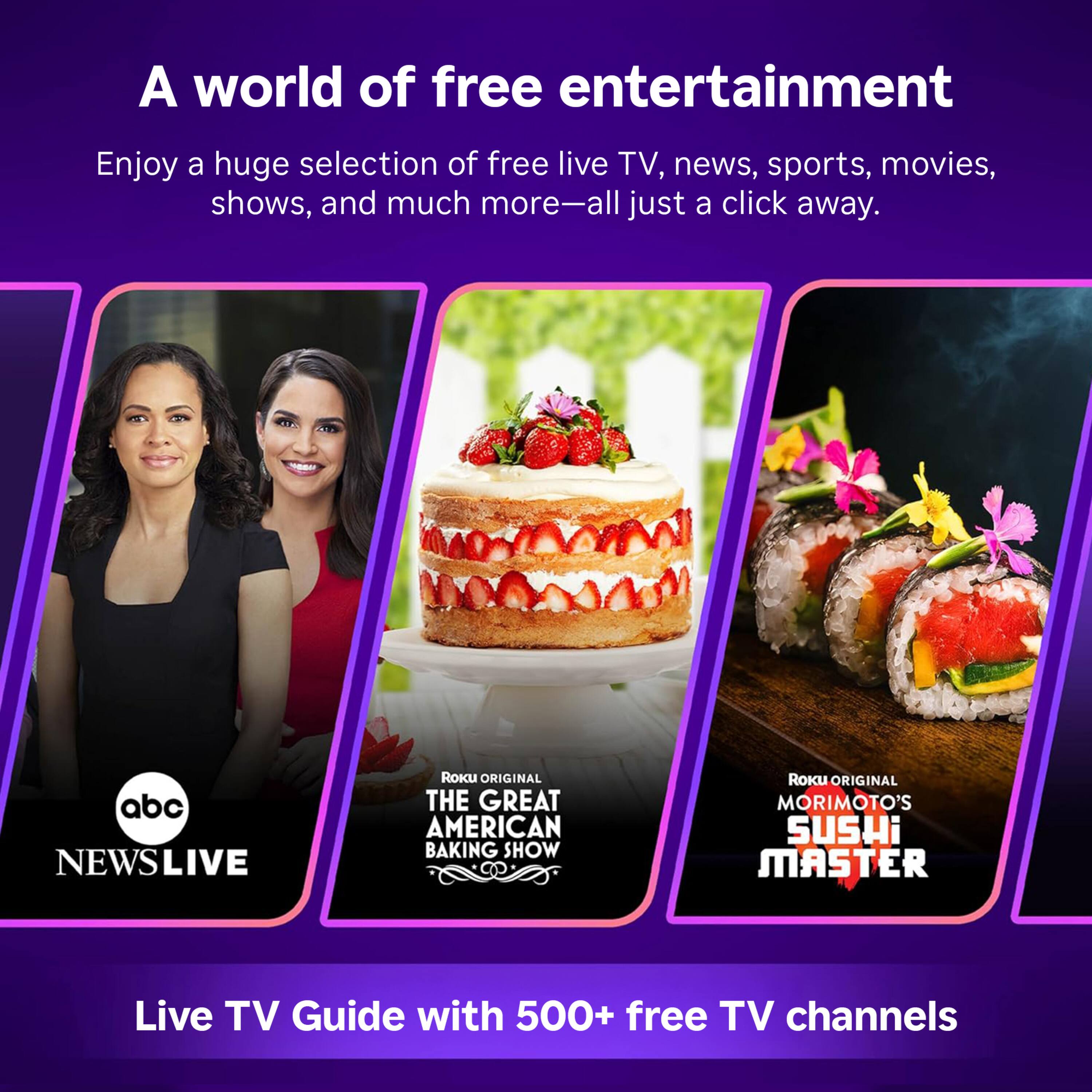 A world of free entertainment

Enjoy a huge selection of free live TV, news, sports, movies, shows, and much more—all just a click away.

abc NEWSLIVE

Roku ORIGINAL THE GREAT AMERICAN BAKING SHOW

Roku ORIGINAL MORIMOTO'S SUSHI MASTER

Live TV Guide with 500+ free TV channels
