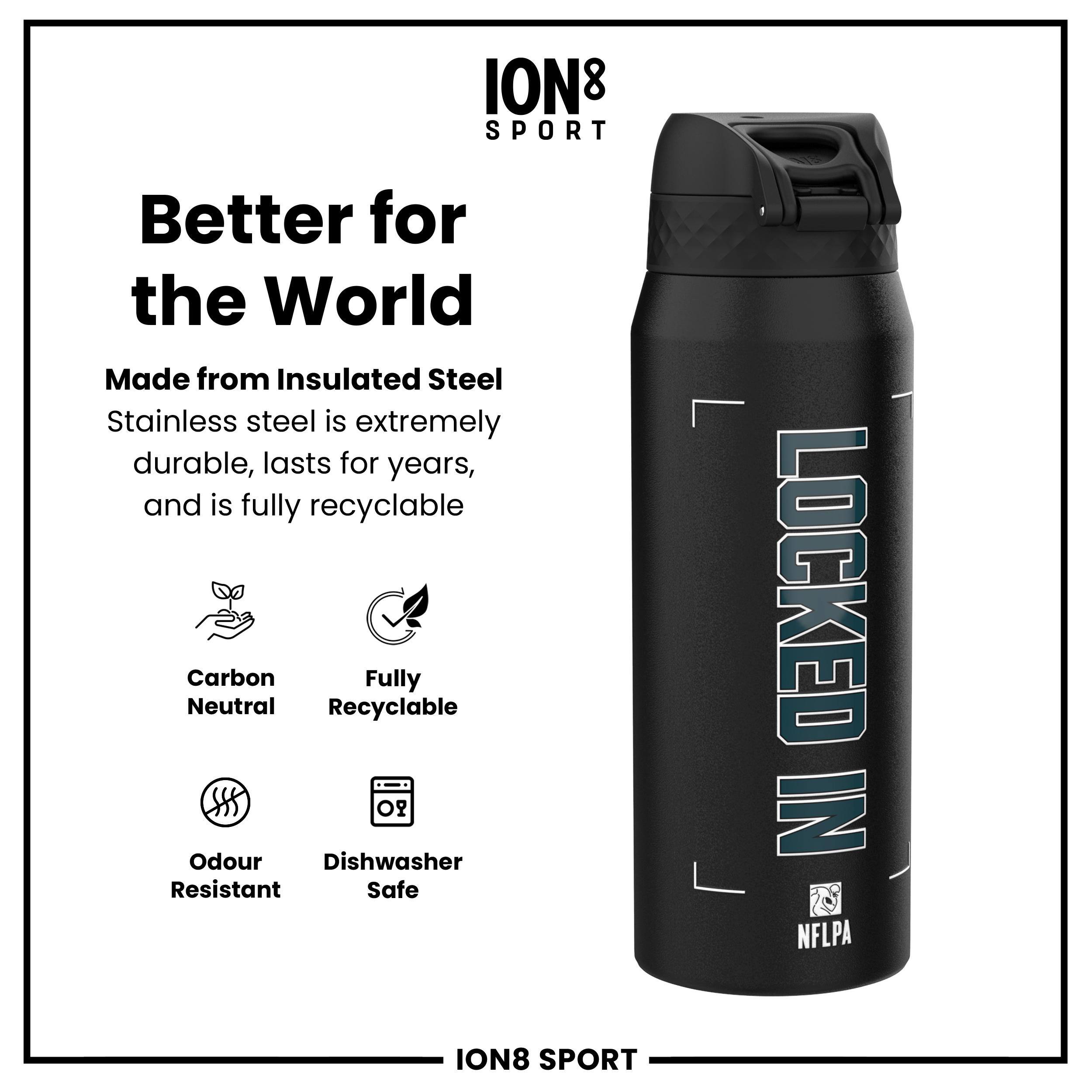 ION8 SPORT

Better for the World

Made from Insulated Steel  
Stainless steel is extremely durable, lasts for years, and is fully recyclable

- Carbon Neutral
- Fully Recyclable
- Odour Resistant
- Dishwasher Safe

LOCKED IN  
NFLPA

ION8 SPORT
