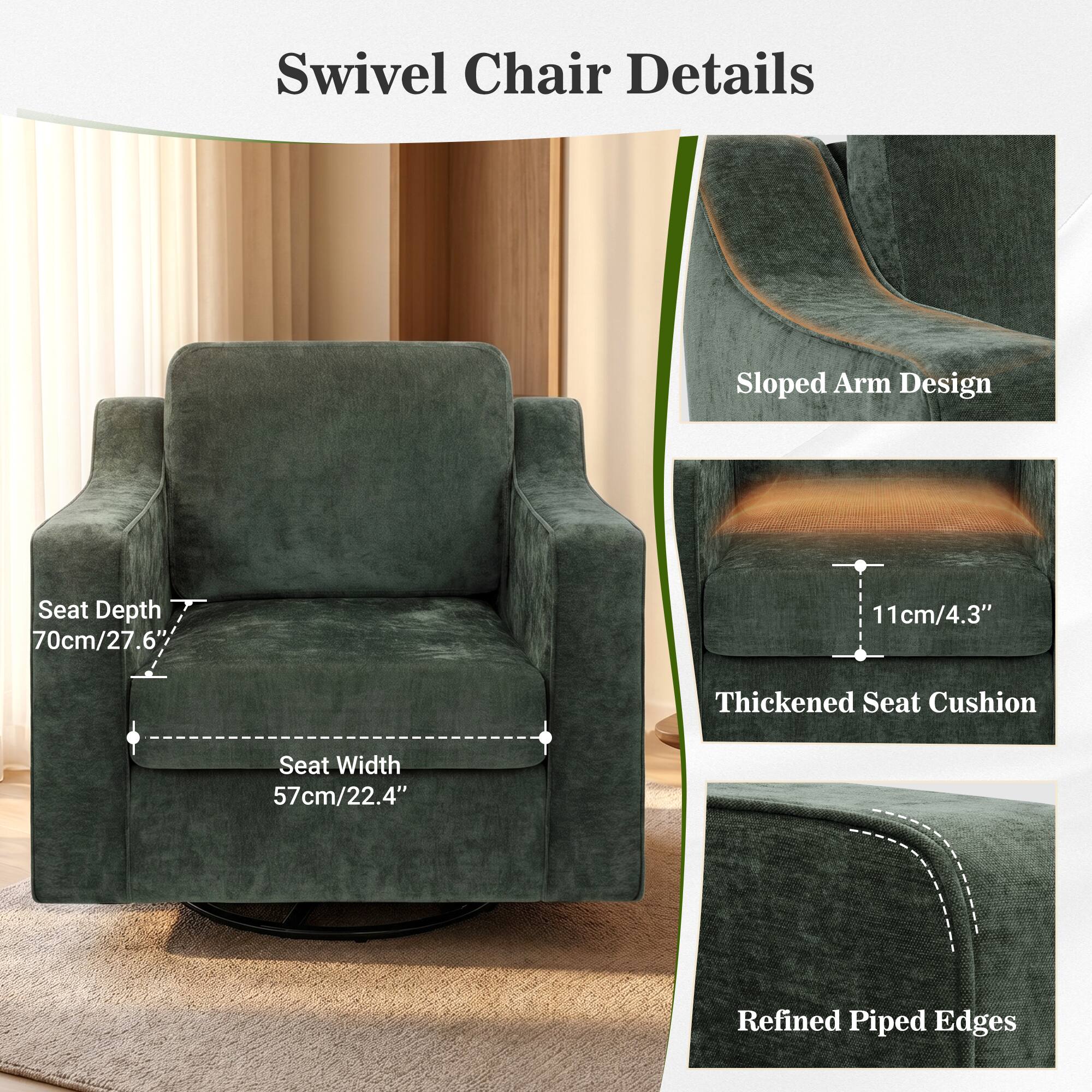 Swivel Chair Details  
- Sloped Arm Design  
- Seat Depth: 70cm/27.6"  
- Seat Width: 57cm/22.4"  
- 11cm/4.3" Thickened Seat Cushion  
- Refined Piped Edges