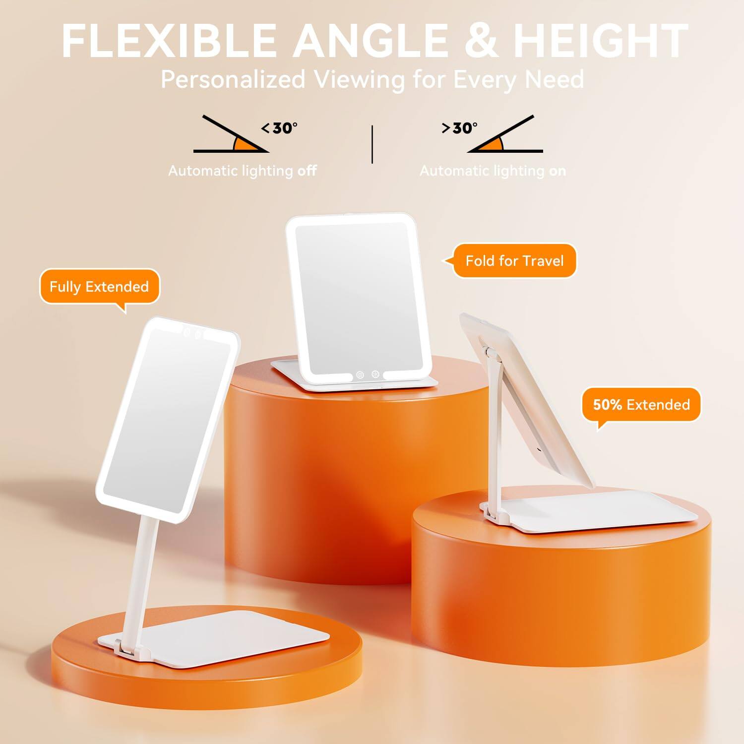 FLEXIBLE ANGLE & HEIGHT  
Personalized Viewing for Every Need  

<30°  
Automatic lighting off  

>30°  
Automatic lighting on  

Fully Extended  

Fold for Travel  

50% Extended