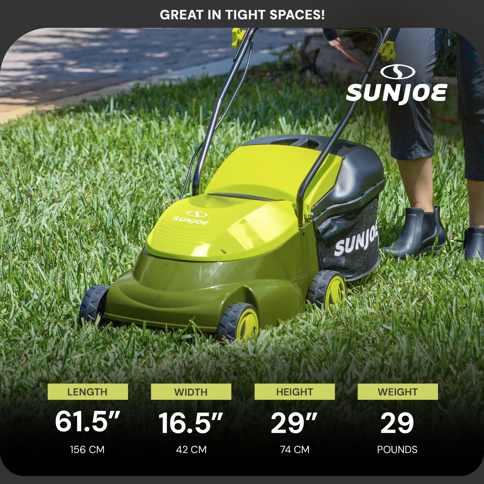 GREAT IN TIGHT SPACES!  
SUNJOE  
LENGTH 61.5" (156 CM)  
WIDTH 16.5" (42 CM)  
HEIGHT 29" (74 CM)  
WEIGHT 29 POUNDS