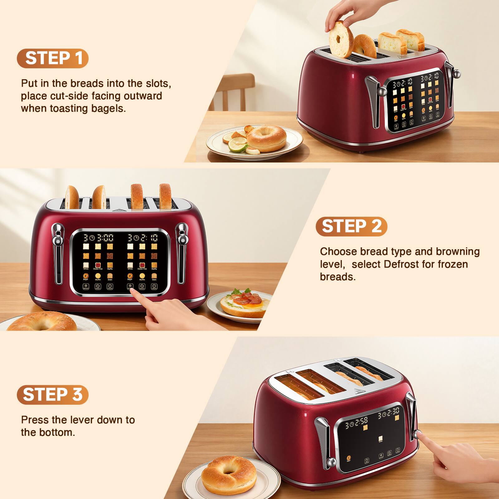 STEP 1 Put in the breads into the slots, place cut-side facing outward when toasting bagels.

STEP 2 Choose bread type and browning level, select Defrost for frozen breads.

STEP 3 Press the lever down to the bottom.