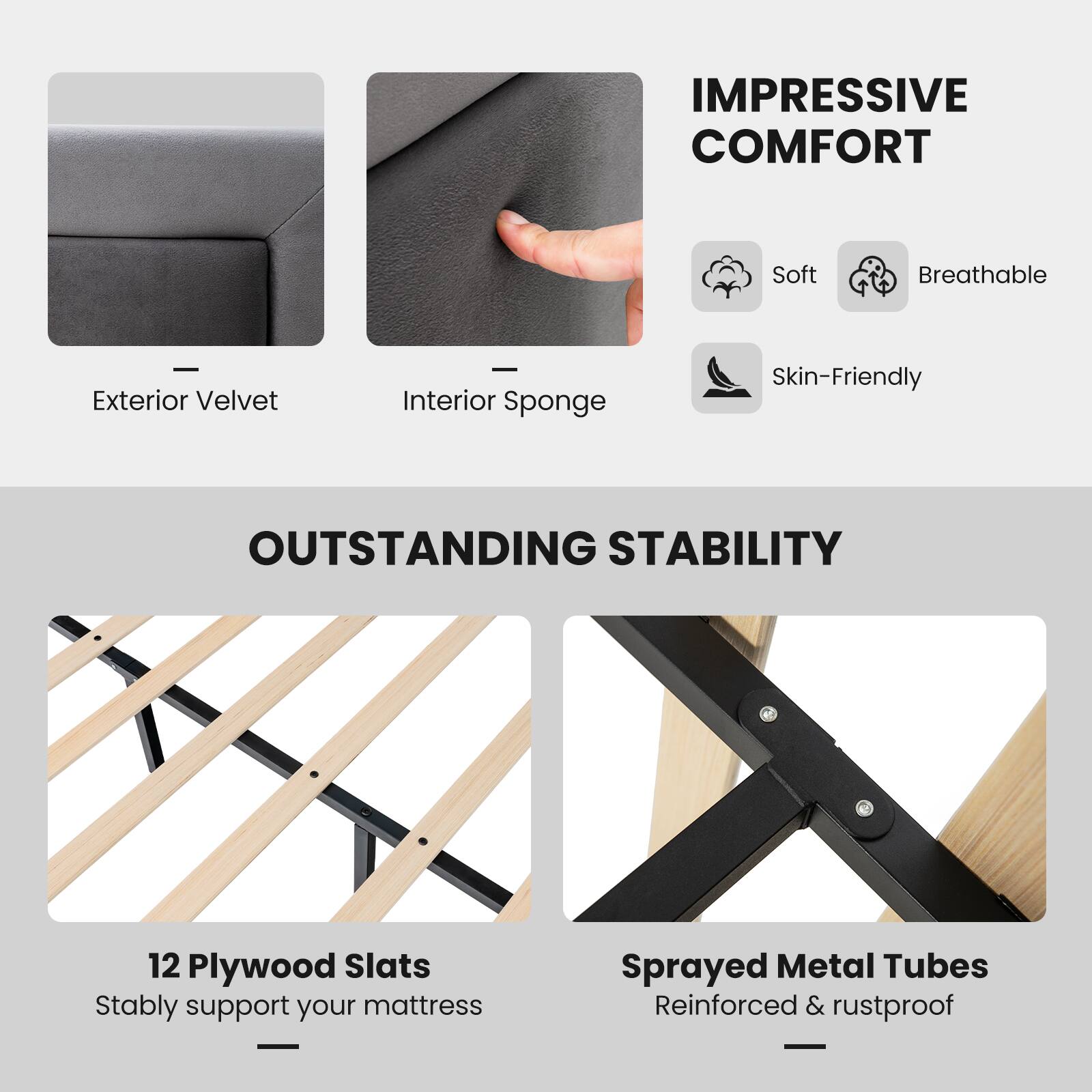 IMPRESSIVE COMFORT
Soft Breathable - Exterior Velvet - Interior Sponge Skin-Friendly
OUTSTANDING STABILITY
12 Plywood Slats Stably support your mattress
Sprayed Metal Tubes Reinforced & rustproof -