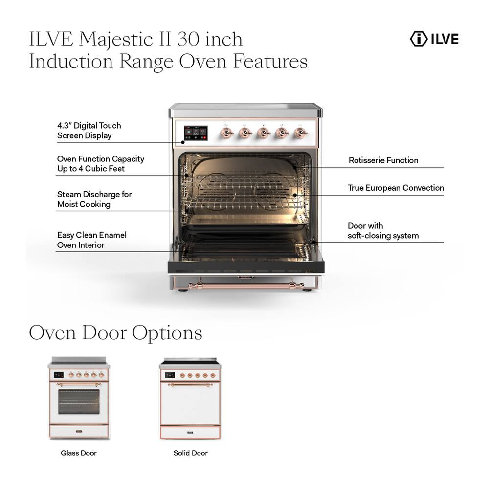 ILVE Majestic II 30 inch Induction Range Oven Features

- 4.3" Digital Touch Screen Display
- Oven Function Capacity Up to 4 Cubic Feet
- Rotisserie Function
- Steam Discharge for Moist Cooking
- True European Convection
- Easy Clean Enamel Oven Interior
- Door with soft-closing system

Oven Door Options

- Glass Door
- Solid Door