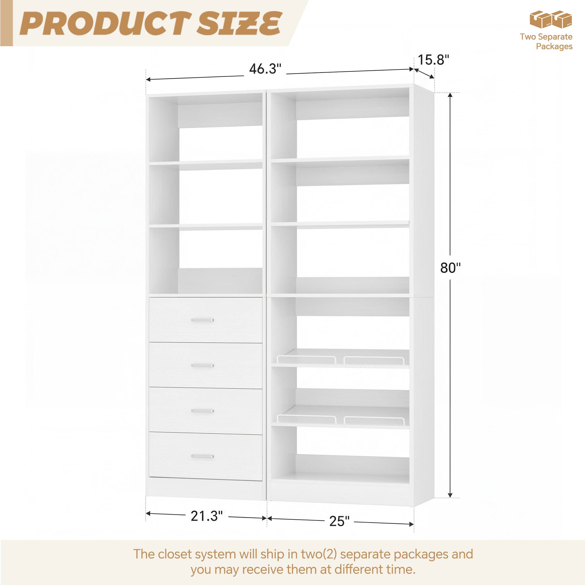 PRODUCT SIZE

46.3" 15.8"  
80" 21.3" 25"  

The closet system will ship in two(2) separate packages and you may receive them at different time.