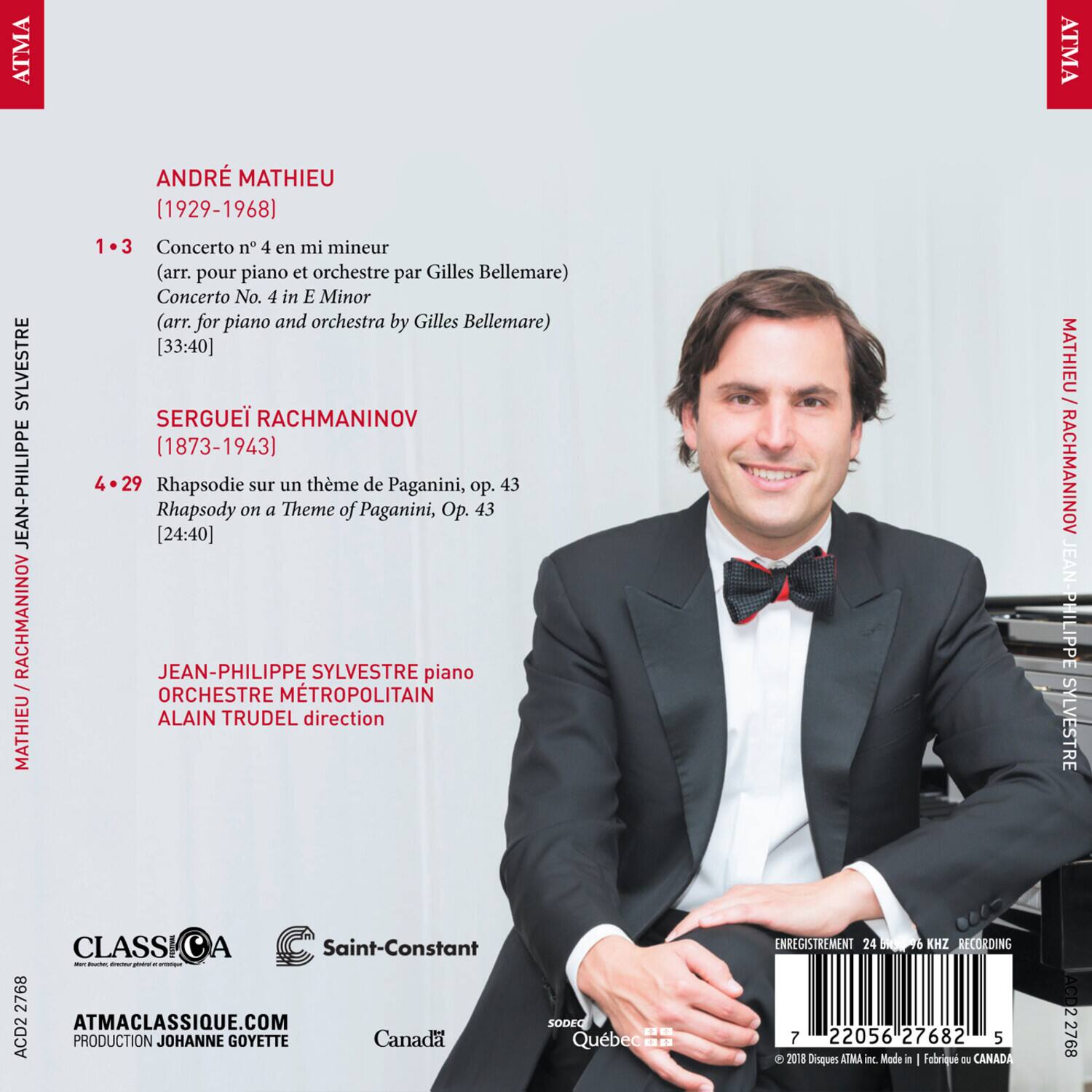 ATMA CLASSIQUE

ANDRÉ MATHIEU  
(1929-1968)  
1-3  
Concerto No. 4 en mi mineur  
(arr. pour piano et orchestre par Gilles Bellemare)  
Concerto No. 4 in E Minor  
(arr. for piano and orchestra by Gilles Bellemare)  
[33:40]

SERGEI RACHMANINOV  
(1873-1943)  
4-29  
Rhapsodie sur un thème de Paganini, op. 43  
Rhapsody on a Theme of Paganini, Op. 43  
[24:40]

JEAN-PHILIPPE SYLVESTRE piano  
ORCHESTRE MÉTROPOLITAIN  
ALAIN TRUDEL direction

CLASSICA  
Saint-Constant  
ATMACLASSIQUE.COM  
PRODUCTION JOHANNE GOYETTE  
Canada SODEC Québec  
ENREGISTREMENT 24 bit / 48 kHz RECORDING  
© 2018 Disques ATMA inc. Made in Fabrique au CANADA  
ACD