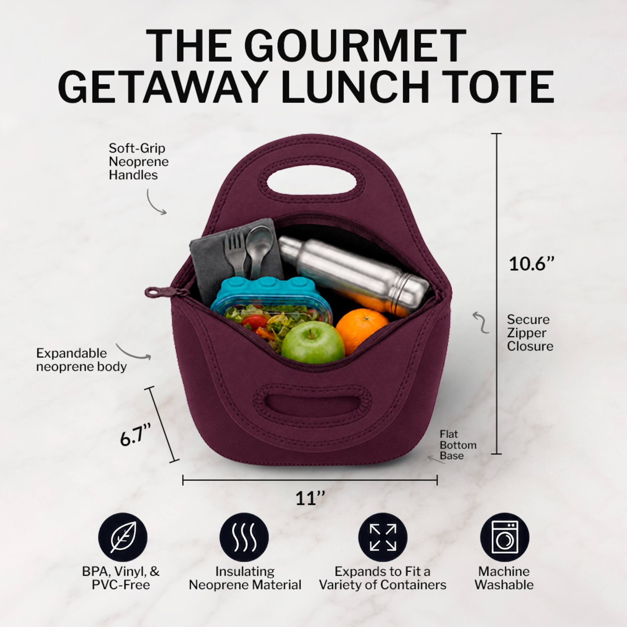 THE GOURMET GETAWAY LUNCH TOTE

- Soft-Grip Neoprene Handles
- Expandable neoprene body
- Secure Zipper Closure
- Flat Bottom Base
- 10.6" Height
- 6.7" Width
- 11" Length
- BPA, Vinyl, & PVC-Free
- Insulating Neoprene Material
- Expands to Fit a Variety of Containers
- Machine Washable