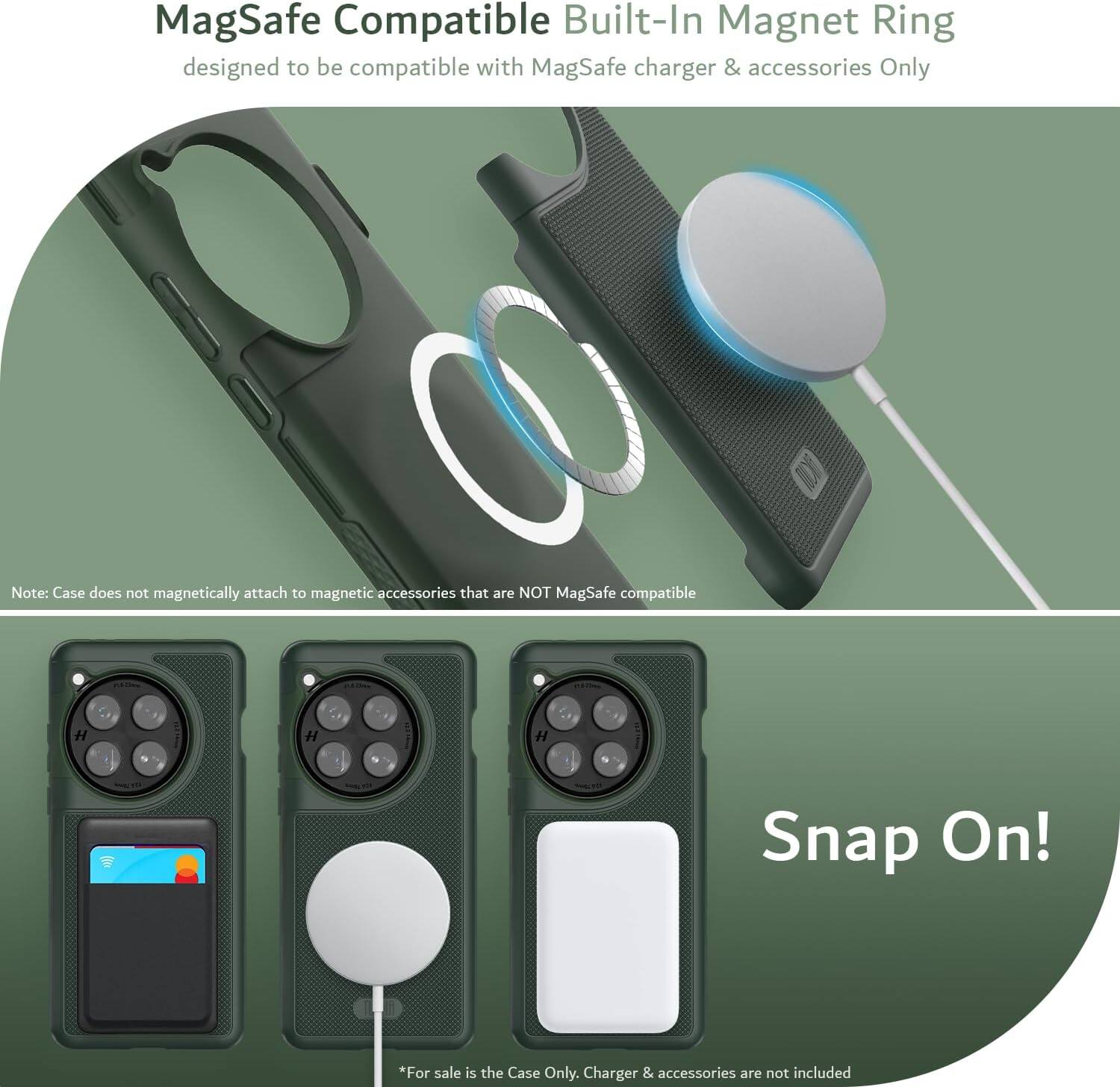 MagSafe Compatible Built-In Magnet Ring  
designed to be compatible with MagSafe charger & accessories Only  

Note: Case does not magnetically attach to magnetic accessories that are NOT MagSafe compatible  

Snap On!  

*For sale is the Case Only. Charger & accessories are not included