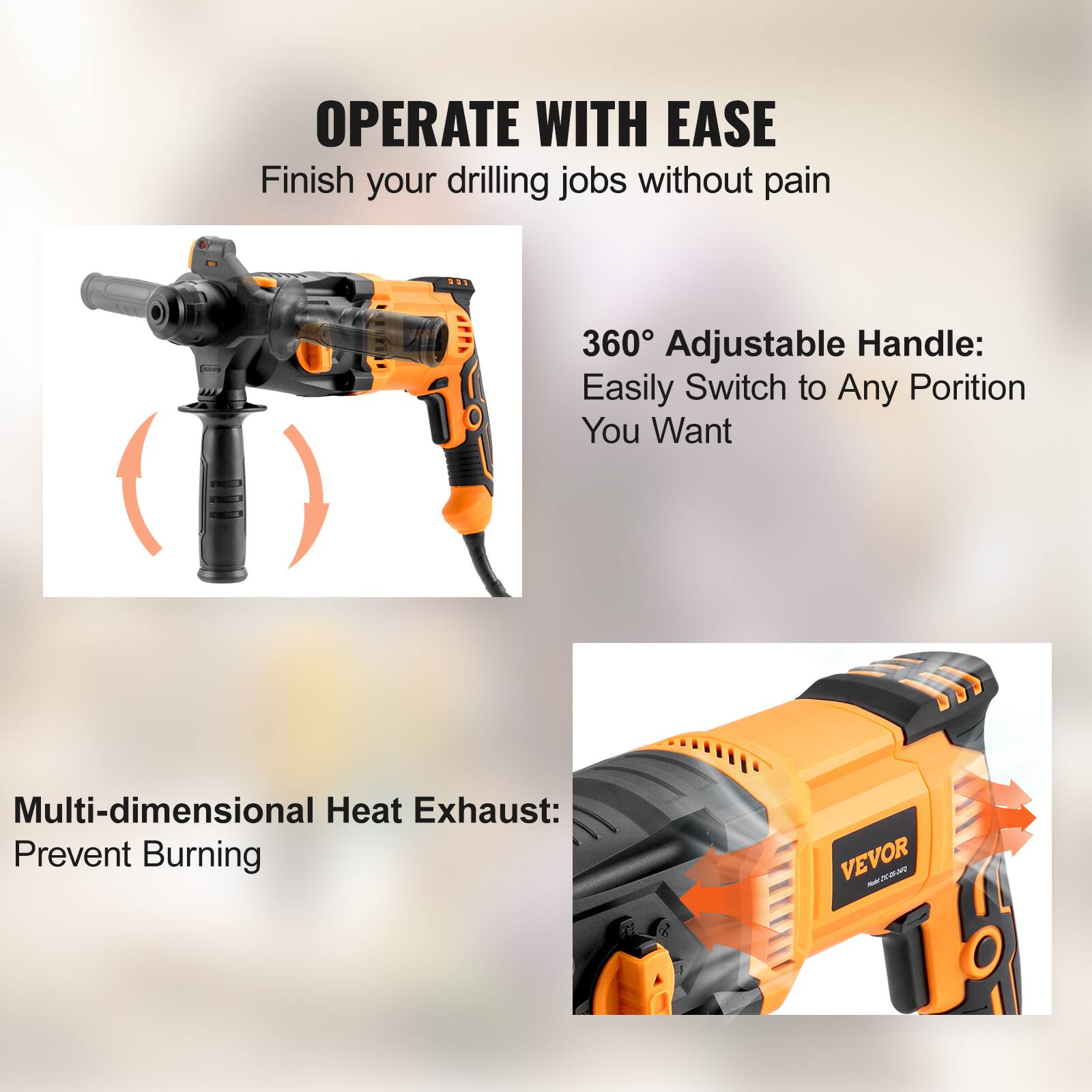 OPERATE WITH EASE  
Finish your drilling jobs without pain  

360° Adjustable Handle:  
Easily Switch to Any Position You Want  

Multi-dimensional Heat Exhaust:  
Prevent Burning  

VEVOR