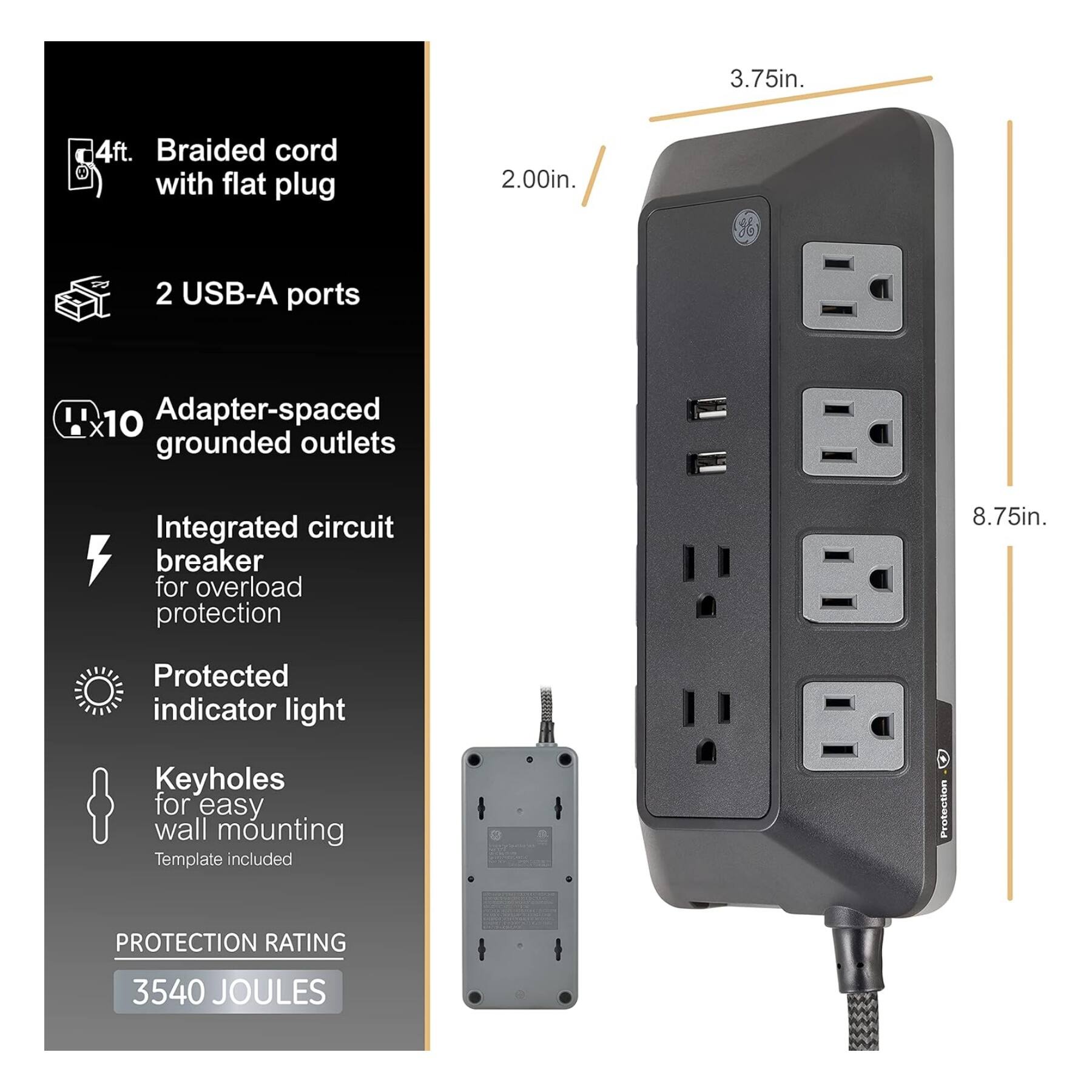 3.75in.  
4ft. Braided cord with flat plug  
2.00in.  
2 USB-A ports  
10 Adapter-spaced grounded outlets  
Integrated circuit breaker for overload protection  
8.75in.  
Protected indicator light  
Keyholes for easy wall mounting  
Template included  
Protection Rating: 3540 JOULES