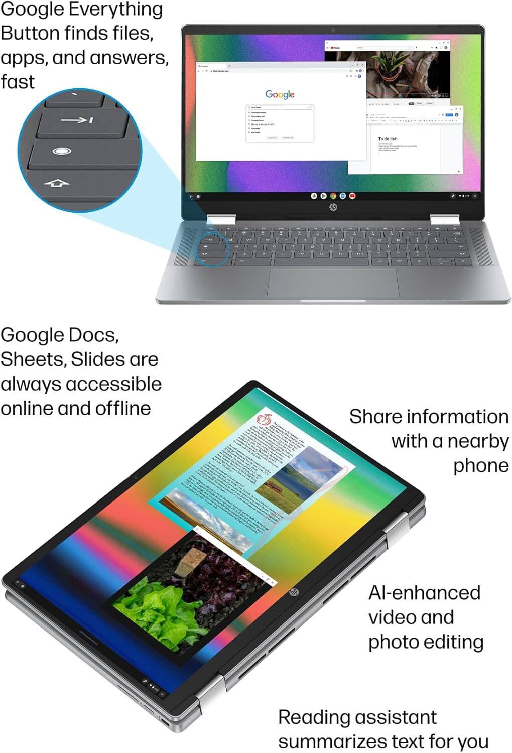 Google Everything Button finds files, apps, and answers, fast

Google Docs, Sheets, Slides are always accessible online and offline

Share information with a nearby phone

AI-enhanced video and photo editing

Reading assistant summarizes text for you