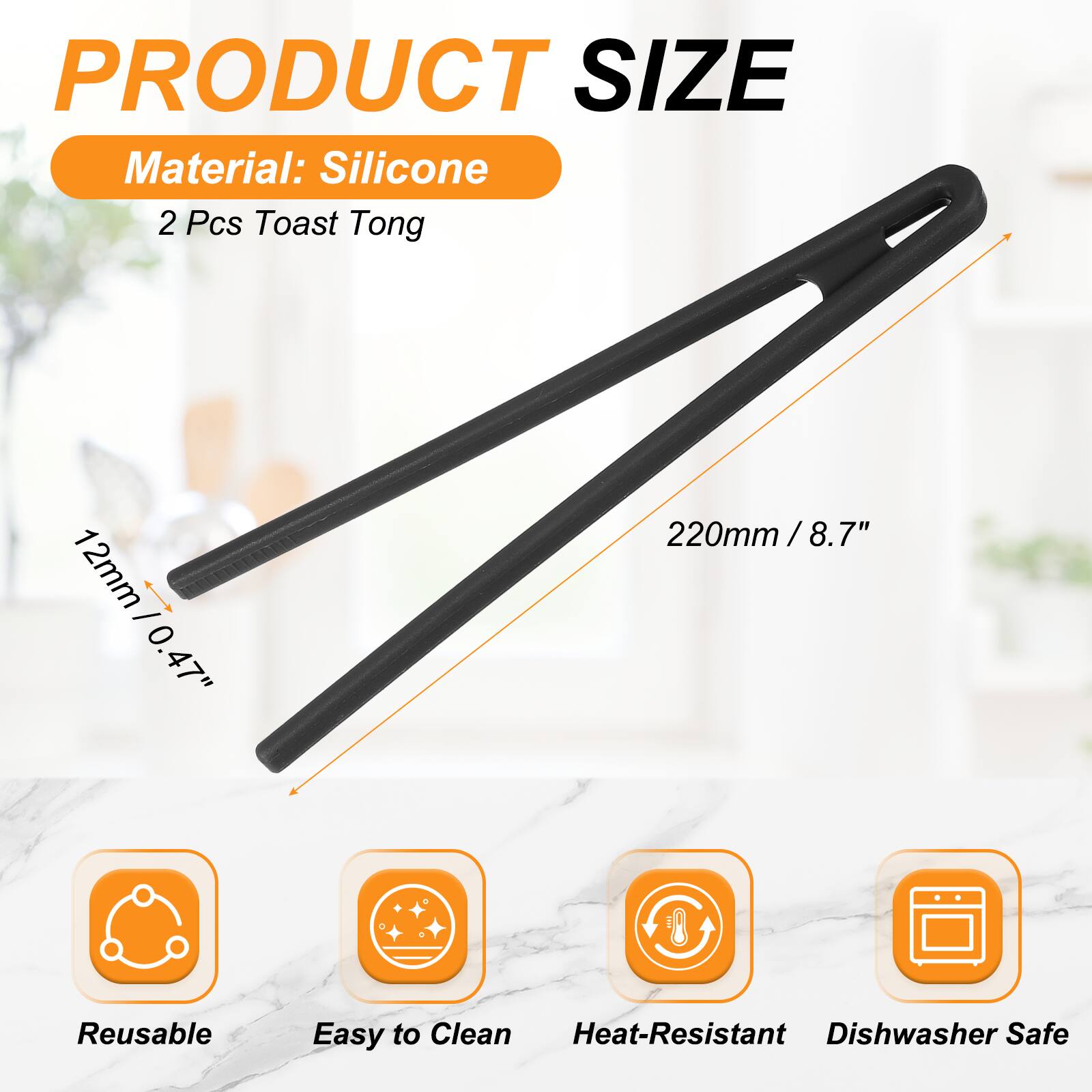 PRODUCT SIZE  
Material: Silicone  
2 Pcs Toast Tong  
12mm / 0.47"  
220mm / 8.7"  
Reusable  
Easy to Clean  
Heat-Resistant  
Dishwasher Safe
