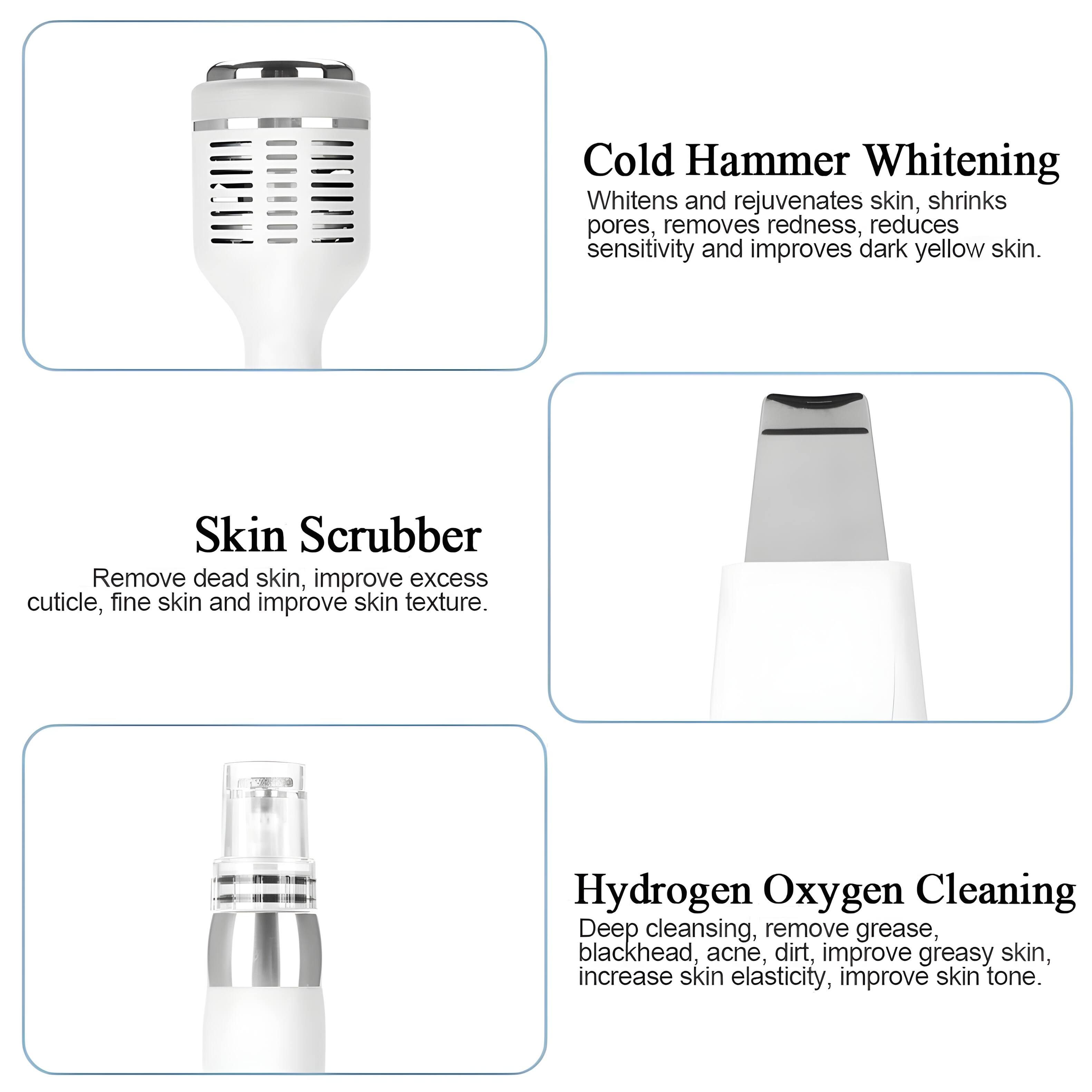 Cold Hammer Whitening: Whitens and rejuvenates skin, shrinks pores, removes redness, reduces sensitivity, and improves dark yellow skin.

Skin Scrubber: Removes dead skin, improves excess cuticle, fine skin, and improves skin texture.

Hydrogen Oxygen Cleaning: Deep cleansing, removes grease, blackhead, acne, dirt, improves greasy skin, increases skin elasticity, and improves skin tone.