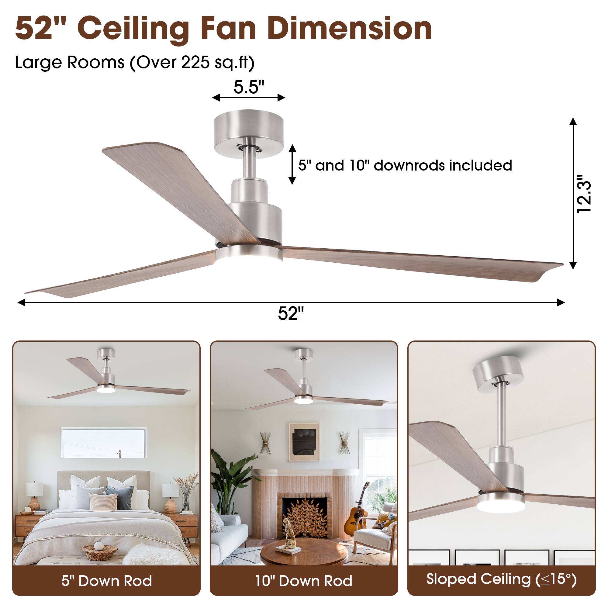52" Ceiling Fan Dimension  
Large Rooms (Over 225 sq.ft)  

5.5"  
5" and 10" downrods included  
12.3"  
52"  

5" Down Rod  
10" Down Rod  
Sloped Ceiling (<15")